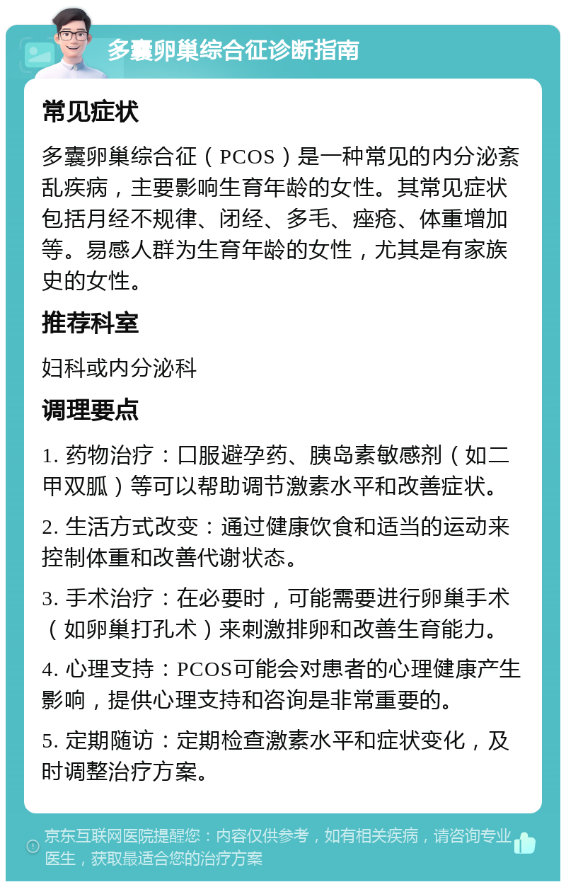 多囊卵巢综合征诊断指南 常见症状 多囊卵巢综合征（PCOS）是一种常见的内分泌紊乱疾病，主要影响生育年龄的女性。其常见症状包括月经不规律、闭经、多毛、痤疮、体重增加等。易感人群为生育年龄的女性，尤其是有家族史的女性。 推荐科室 妇科或内分泌科 调理要点 1. 药物治疗：口服避孕药、胰岛素敏感剂（如二甲双胍）等可以帮助调节激素水平和改善症状。 2. 生活方式改变：通过健康饮食和适当的运动来控制体重和改善代谢状态。 3. 手术治疗：在必要时，可能需要进行卵巢手术（如卵巢打孔术）来刺激排卵和改善生育能力。 4. 心理支持：PCOS可能会对患者的心理健康产生影响，提供心理支持和咨询是非常重要的。 5. 定期随访：定期检查激素水平和症状变化，及时调整治疗方案。