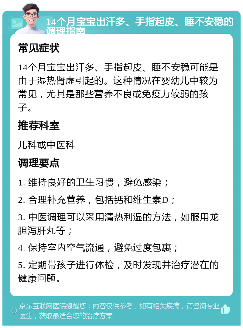 14个月宝宝出汗多、手指起皮、睡不安稳的调理指南 常见症状 14个月宝宝出汗多、手指起皮、睡不安稳可能是由于湿热肾虚引起的。这种情况在婴幼儿中较为常见，尤其是那些营养不良或免疫力较弱的孩子。 推荐科室 儿科或中医科 调理要点 1. 维持良好的卫生习惯，避免感染； 2. 合理补充营养，包括钙和维生素D； 3. 中医调理可以采用清热利湿的方法，如服用龙胆泻肝丸等； 4. 保持室内空气流通，避免过度包裹； 5. 定期带孩子进行体检，及时发现并治疗潜在的健康问题。