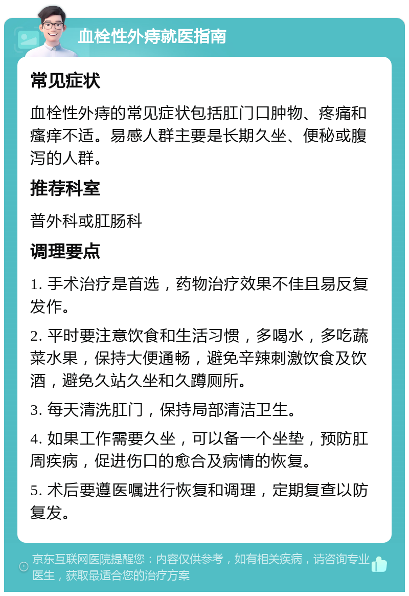 血栓性外痔就医指南 常见症状 血栓性外痔的常见症状包括肛门口肿物、疼痛和瘙痒不适。易感人群主要是长期久坐、便秘或腹泻的人群。 推荐科室 普外科或肛肠科 调理要点 1. 手术治疗是首选，药物治疗效果不佳且易反复发作。 2. 平时要注意饮食和生活习惯，多喝水，多吃蔬菜水果，保持大便通畅，避免辛辣刺激饮食及饮酒，避免久站久坐和久蹲厕所。 3. 每天清洗肛门，保持局部清洁卫生。 4. 如果工作需要久坐，可以备一个坐垫，预防肛周疾病，促进伤口的愈合及病情的恢复。 5. 术后要遵医嘱进行恢复和调理，定期复查以防复发。