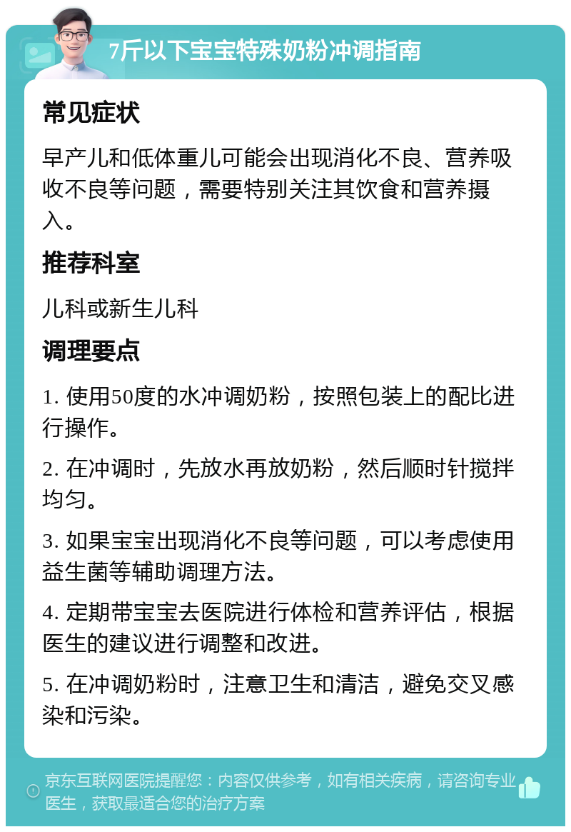 7斤以下宝宝特殊奶粉冲调指南 常见症状 早产儿和低体重儿可能会出现消化不良、营养吸收不良等问题，需要特别关注其饮食和营养摄入。 推荐科室 儿科或新生儿科 调理要点 1. 使用50度的水冲调奶粉，按照包装上的配比进行操作。 2. 在冲调时，先放水再放奶粉，然后顺时针搅拌均匀。 3. 如果宝宝出现消化不良等问题，可以考虑使用益生菌等辅助调理方法。 4. 定期带宝宝去医院进行体检和营养评估，根据医生的建议进行调整和改进。 5. 在冲调奶粉时，注意卫生和清洁，避免交叉感染和污染。