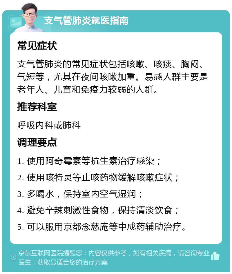 支气管肺炎就医指南 常见症状 支气管肺炎的常见症状包括咳嗽、咳痰、胸闷、气短等，尤其在夜间咳嗽加重。易感人群主要是老年人、儿童和免疫力较弱的人群。 推荐科室 呼吸内科或肺科 调理要点 1. 使用阿奇霉素等抗生素治疗感染； 2. 使用咳特灵等止咳药物缓解咳嗽症状； 3. 多喝水，保持室内空气湿润； 4. 避免辛辣刺激性食物，保持清淡饮食； 5. 可以服用京都念慈庵等中成药辅助治疗。