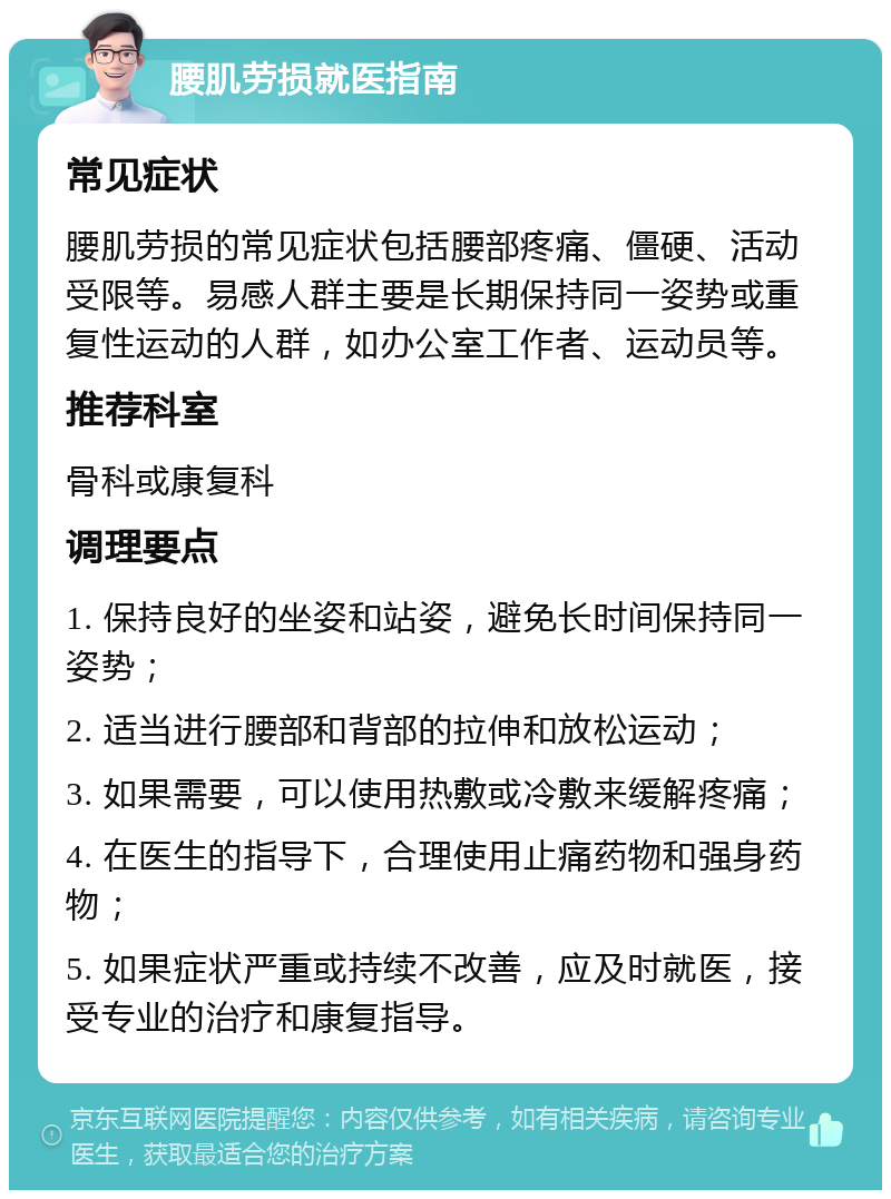 腰肌劳损就医指南 常见症状 腰肌劳损的常见症状包括腰部疼痛、僵硬、活动受限等。易感人群主要是长期保持同一姿势或重复性运动的人群，如办公室工作者、运动员等。 推荐科室 骨科或康复科 调理要点 1. 保持良好的坐姿和站姿，避免长时间保持同一姿势； 2. 适当进行腰部和背部的拉伸和放松运动； 3. 如果需要，可以使用热敷或冷敷来缓解疼痛； 4. 在医生的指导下，合理使用止痛药物和强身药物； 5. 如果症状严重或持续不改善，应及时就医，接受专业的治疗和康复指导。