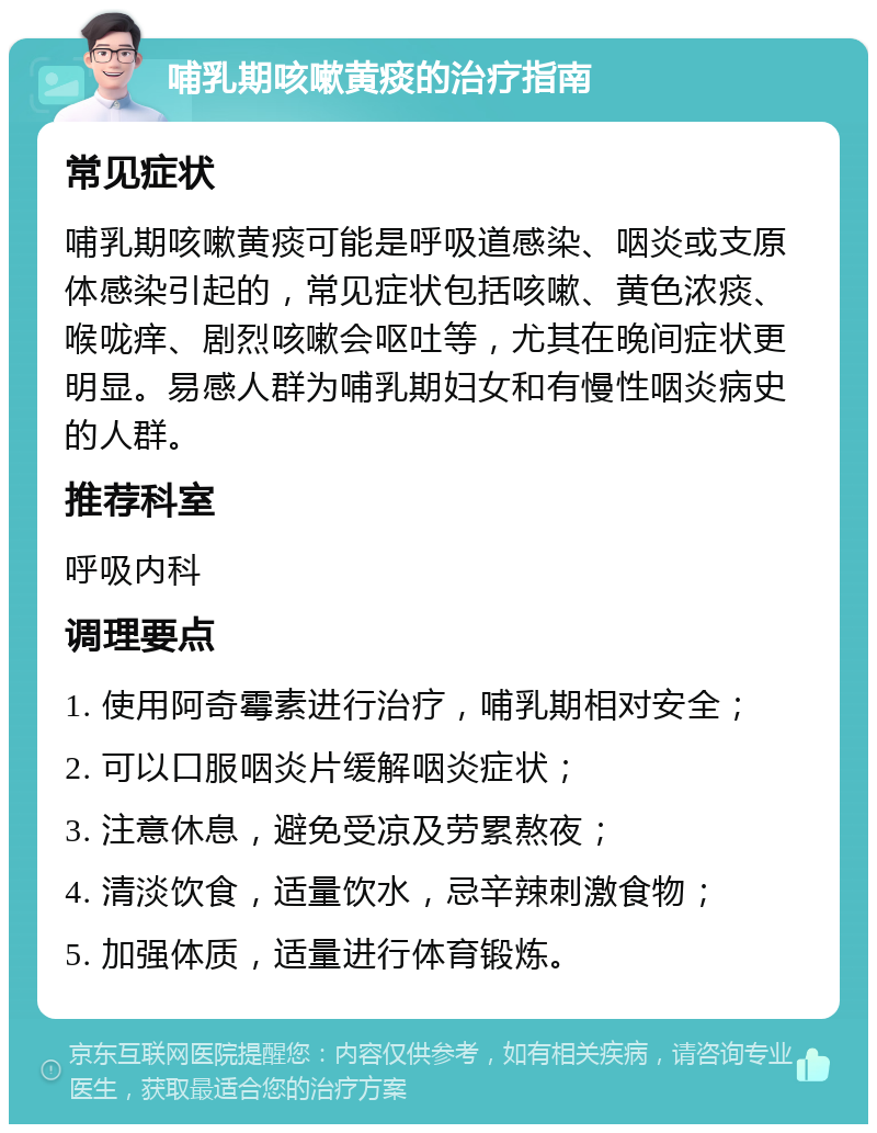 哺乳期咳嗽黄痰的治疗指南 常见症状 哺乳期咳嗽黄痰可能是呼吸道感染、咽炎或支原体感染引起的，常见症状包括咳嗽、黄色浓痰、喉咙痒、剧烈咳嗽会呕吐等，尤其在晚间症状更明显。易感人群为哺乳期妇女和有慢性咽炎病史的人群。 推荐科室 呼吸内科 调理要点 1. 使用阿奇霉素进行治疗，哺乳期相对安全； 2. 可以口服咽炎片缓解咽炎症状； 3. 注意休息，避免受凉及劳累熬夜； 4. 清淡饮食，适量饮水，忌辛辣刺激食物； 5. 加强体质，适量进行体育锻炼。