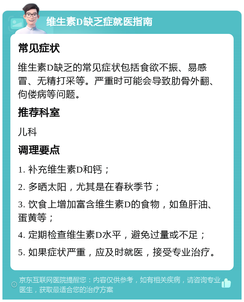 维生素D缺乏症就医指南 常见症状 维生素D缺乏的常见症状包括食欲不振、易感冒、无精打采等。严重时可能会导致肋骨外翻、佝偻病等问题。 推荐科室 儿科 调理要点 1. 补充维生素D和钙； 2. 多晒太阳，尤其是在春秋季节； 3. 饮食上增加富含维生素D的食物，如鱼肝油、蛋黄等； 4. 定期检查维生素D水平，避免过量或不足； 5. 如果症状严重，应及时就医，接受专业治疗。