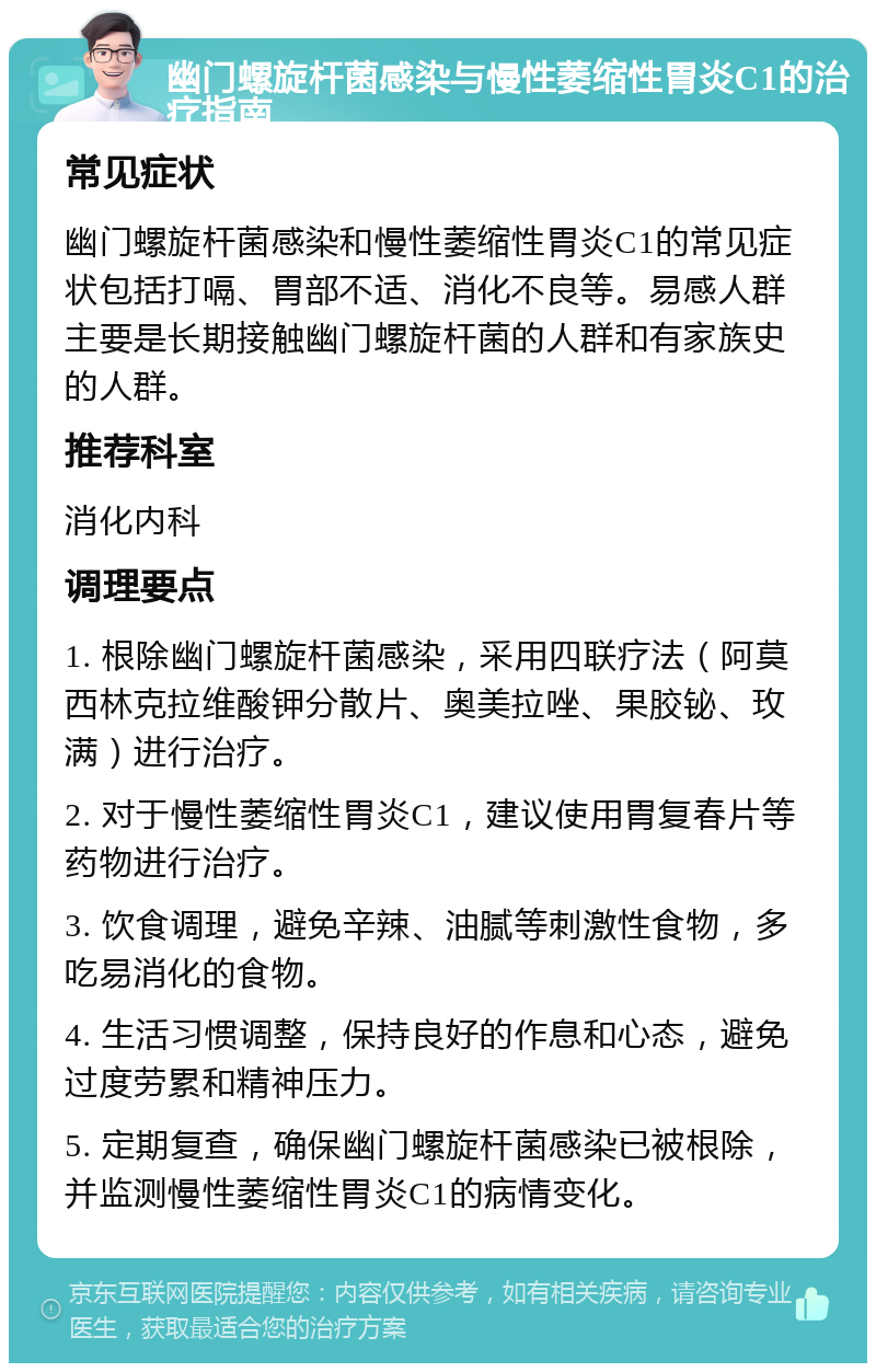 幽门螺旋杆菌感染与慢性萎缩性胃炎C1的治疗指南 常见症状 幽门螺旋杆菌感染和慢性萎缩性胃炎C1的常见症状包括打嗝、胃部不适、消化不良等。易感人群主要是长期接触幽门螺旋杆菌的人群和有家族史的人群。 推荐科室 消化内科 调理要点 1. 根除幽门螺旋杆菌感染，采用四联疗法（阿莫西林克拉维酸钾分散片、奥美拉唑、果胶铋、玫满）进行治疗。 2. 对于慢性萎缩性胃炎C1，建议使用胃复春片等药物进行治疗。 3. 饮食调理，避免辛辣、油腻等刺激性食物，多吃易消化的食物。 4. 生活习惯调整，保持良好的作息和心态，避免过度劳累和精神压力。 5. 定期复查，确保幽门螺旋杆菌感染已被根除，并监测慢性萎缩性胃炎C1的病情变化。