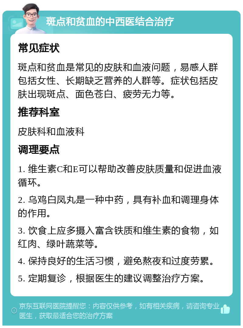 斑点和贫血的中西医结合治疗 常见症状 斑点和贫血是常见的皮肤和血液问题，易感人群包括女性、长期缺乏营养的人群等。症状包括皮肤出现斑点、面色苍白、疲劳无力等。 推荐科室 皮肤科和血液科 调理要点 1. 维生素C和E可以帮助改善皮肤质量和促进血液循环。 2. 乌鸡白凤丸是一种中药，具有补血和调理身体的作用。 3. 饮食上应多摄入富含铁质和维生素的食物，如红肉、绿叶蔬菜等。 4. 保持良好的生活习惯，避免熬夜和过度劳累。 5. 定期复诊，根据医生的建议调整治疗方案。