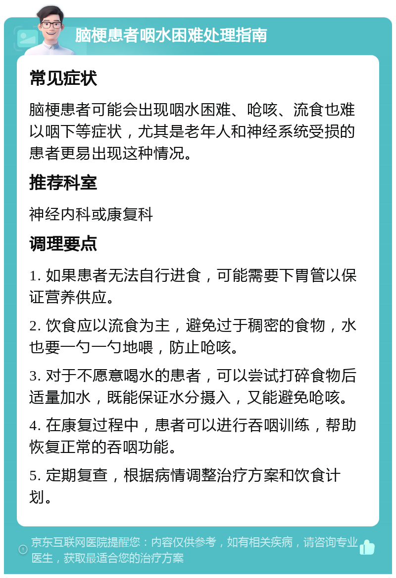 脑梗患者咽水困难处理指南 常见症状 脑梗患者可能会出现咽水困难、呛咳、流食也难以咽下等症状，尤其是老年人和神经系统受损的患者更易出现这种情况。 推荐科室 神经内科或康复科 调理要点 1. 如果患者无法自行进食，可能需要下胃管以保证营养供应。 2. 饮食应以流食为主，避免过于稠密的食物，水也要一勺一勺地喂，防止呛咳。 3. 对于不愿意喝水的患者，可以尝试打碎食物后适量加水，既能保证水分摄入，又能避免呛咳。 4. 在康复过程中，患者可以进行吞咽训练，帮助恢复正常的吞咽功能。 5. 定期复查，根据病情调整治疗方案和饮食计划。