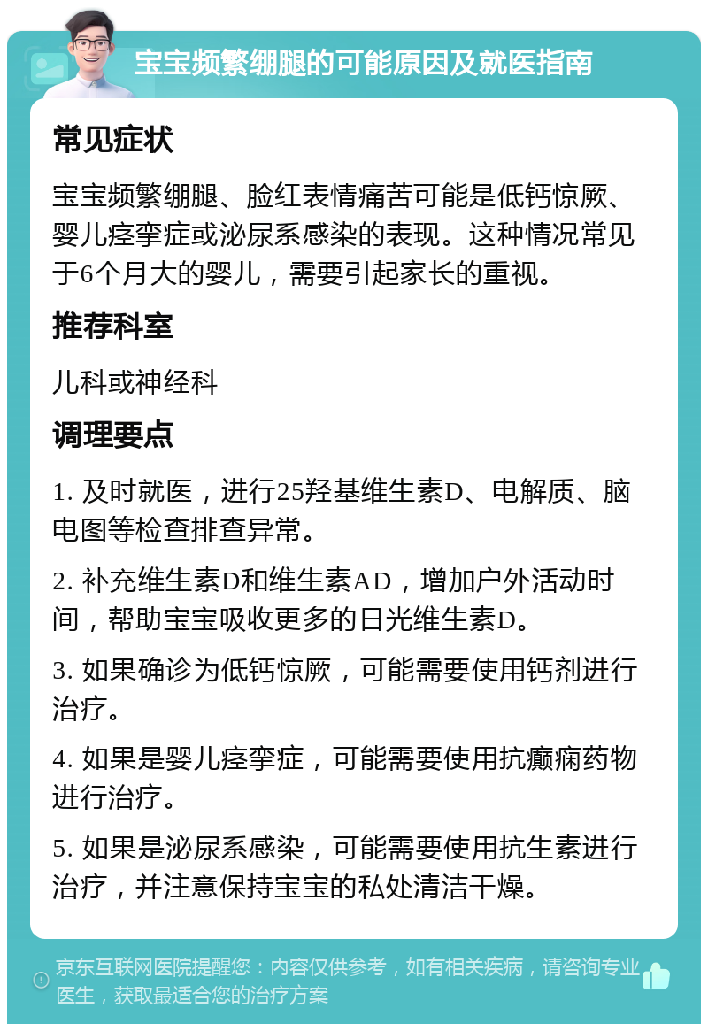 宝宝频繁绷腿的可能原因及就医指南 常见症状 宝宝频繁绷腿、脸红表情痛苦可能是低钙惊厥、婴儿痉挛症或泌尿系感染的表现。这种情况常见于6个月大的婴儿，需要引起家长的重视。 推荐科室 儿科或神经科 调理要点 1. 及时就医，进行25羟基维生素D、电解质、脑电图等检查排查异常。 2. 补充维生素D和维生素AD，增加户外活动时间，帮助宝宝吸收更多的日光维生素D。 3. 如果确诊为低钙惊厥，可能需要使用钙剂进行治疗。 4. 如果是婴儿痉挛症，可能需要使用抗癫痫药物进行治疗。 5. 如果是泌尿系感染，可能需要使用抗生素进行治疗，并注意保持宝宝的私处清洁干燥。