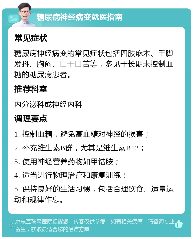 糖尿病神经病变就医指南 常见症状 糖尿病神经病变的常见症状包括四肢麻木、手脚发抖、胸闷、口干口苦等，多见于长期未控制血糖的糖尿病患者。 推荐科室 内分泌科或神经内科 调理要点 1. 控制血糖，避免高血糖对神经的损害； 2. 补充维生素B群，尤其是维生素B12； 3. 使用神经营养药物如甲钴胺； 4. 适当进行物理治疗和康复训练； 5. 保持良好的生活习惯，包括合理饮食、适量运动和规律作息。