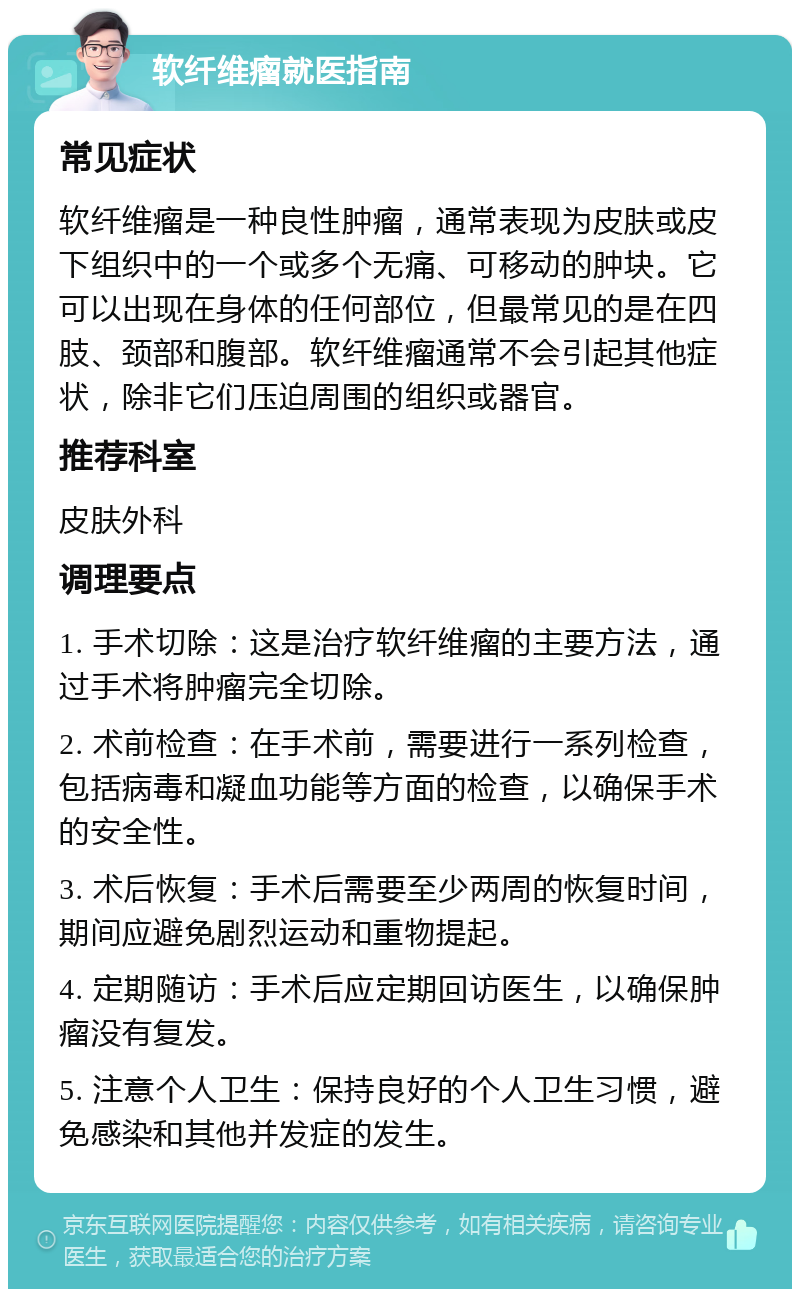 软纤维瘤就医指南 常见症状 软纤维瘤是一种良性肿瘤，通常表现为皮肤或皮下组织中的一个或多个无痛、可移动的肿块。它可以出现在身体的任何部位，但最常见的是在四肢、颈部和腹部。软纤维瘤通常不会引起其他症状，除非它们压迫周围的组织或器官。 推荐科室 皮肤外科 调理要点 1. 手术切除：这是治疗软纤维瘤的主要方法，通过手术将肿瘤完全切除。 2. 术前检查：在手术前，需要进行一系列检查，包括病毒和凝血功能等方面的检查，以确保手术的安全性。 3. 术后恢复：手术后需要至少两周的恢复时间，期间应避免剧烈运动和重物提起。 4. 定期随访：手术后应定期回访医生，以确保肿瘤没有复发。 5. 注意个人卫生：保持良好的个人卫生习惯，避免感染和其他并发症的发生。