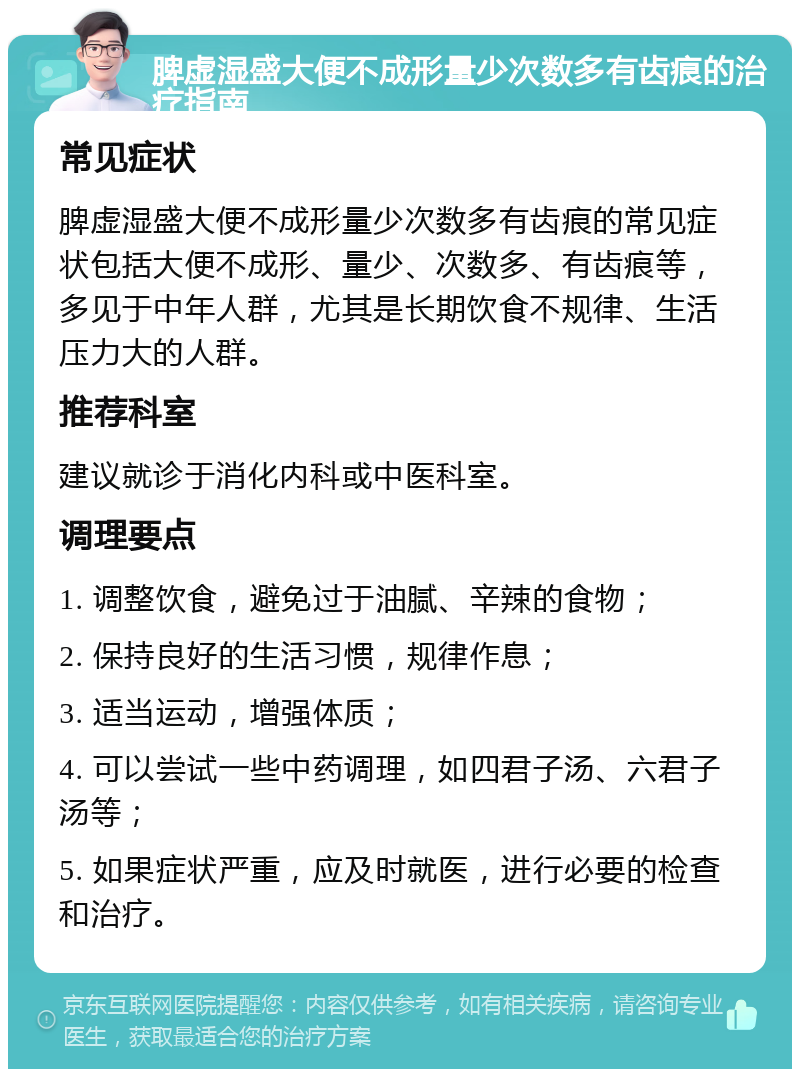 脾虚湿盛大便不成形量少次数多有齿痕的治疗指南 常见症状 脾虚湿盛大便不成形量少次数多有齿痕的常见症状包括大便不成形、量少、次数多、有齿痕等，多见于中年人群，尤其是长期饮食不规律、生活压力大的人群。 推荐科室 建议就诊于消化内科或中医科室。 调理要点 1. 调整饮食，避免过于油腻、辛辣的食物； 2. 保持良好的生活习惯，规律作息； 3. 适当运动，增强体质； 4. 可以尝试一些中药调理，如四君子汤、六君子汤等； 5. 如果症状严重，应及时就医，进行必要的检查和治疗。