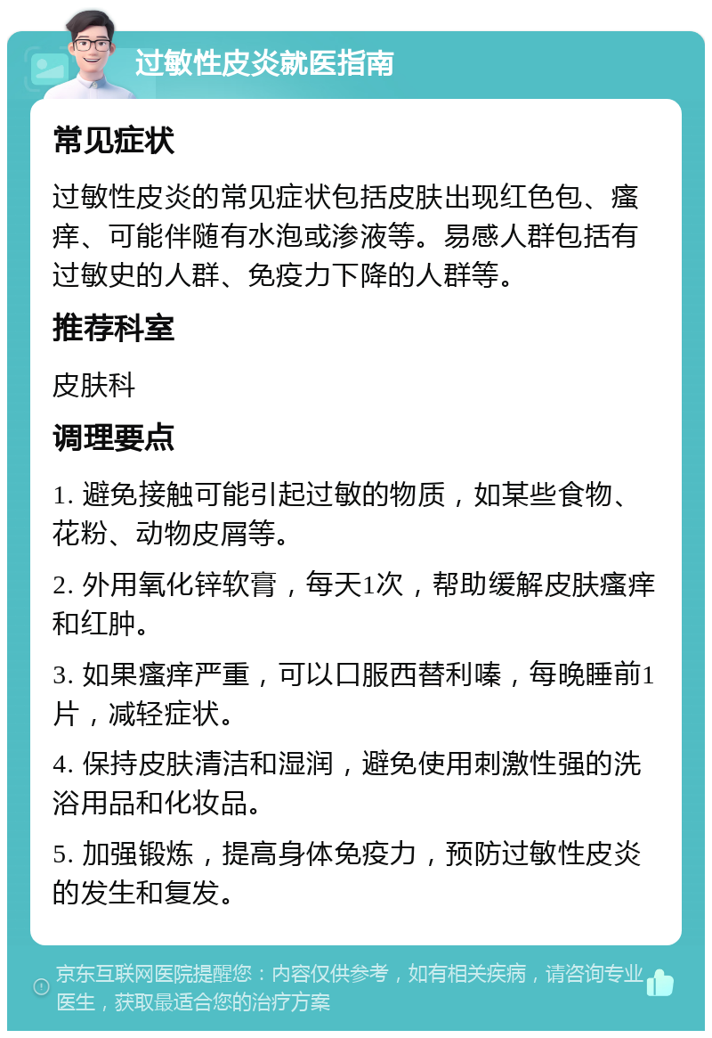 过敏性皮炎就医指南 常见症状 过敏性皮炎的常见症状包括皮肤出现红色包、瘙痒、可能伴随有水泡或渗液等。易感人群包括有过敏史的人群、免疫力下降的人群等。 推荐科室 皮肤科 调理要点 1. 避免接触可能引起过敏的物质，如某些食物、花粉、动物皮屑等。 2. 外用氧化锌软膏，每天1次，帮助缓解皮肤瘙痒和红肿。 3. 如果瘙痒严重，可以口服西替利嗪，每晚睡前1片，减轻症状。 4. 保持皮肤清洁和湿润，避免使用刺激性强的洗浴用品和化妆品。 5. 加强锻炼，提高身体免疫力，预防过敏性皮炎的发生和复发。