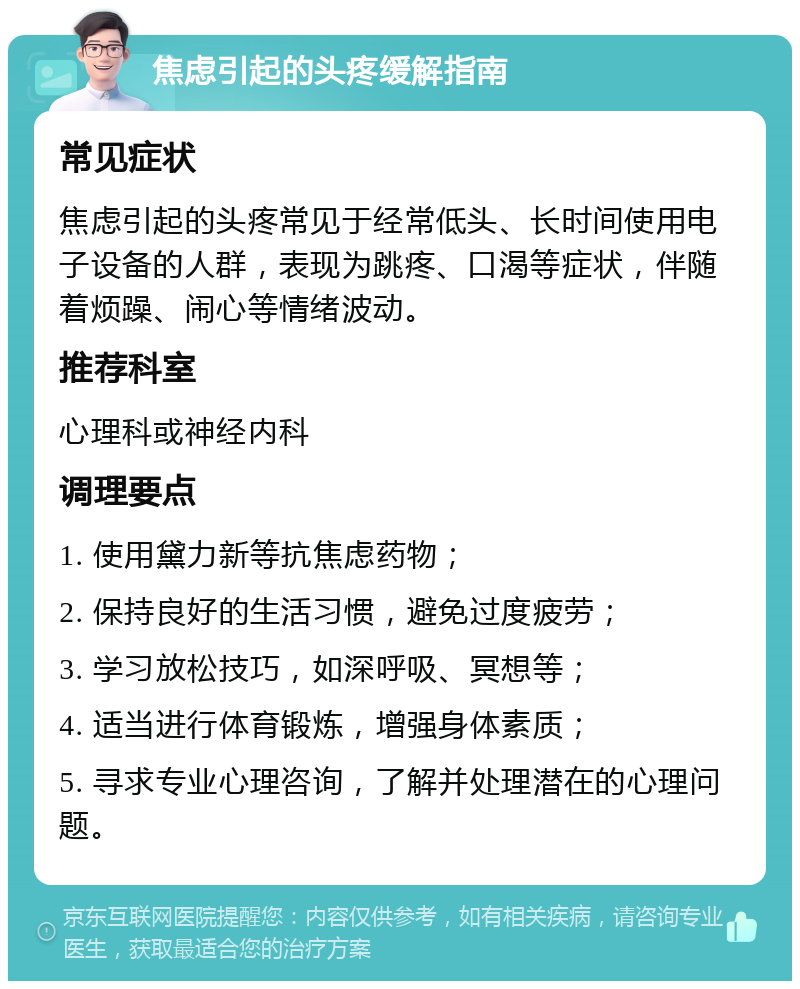 焦虑引起的头疼缓解指南 常见症状 焦虑引起的头疼常见于经常低头、长时间使用电子设备的人群，表现为跳疼、口渴等症状，伴随着烦躁、闹心等情绪波动。 推荐科室 心理科或神经内科 调理要点 1. 使用黛力新等抗焦虑药物； 2. 保持良好的生活习惯，避免过度疲劳； 3. 学习放松技巧，如深呼吸、冥想等； 4. 适当进行体育锻炼，增强身体素质； 5. 寻求专业心理咨询，了解并处理潜在的心理问题。