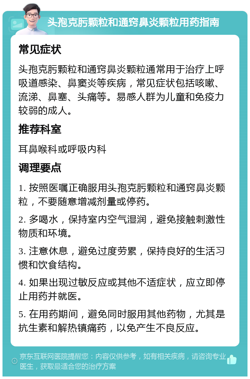 头孢克肟颗粒和通窍鼻炎颗粒用药指南 常见症状 头孢克肟颗粒和通窍鼻炎颗粒通常用于治疗上呼吸道感染、鼻窦炎等疾病，常见症状包括咳嗽、流涕、鼻塞、头痛等。易感人群为儿童和免疫力较弱的成人。 推荐科室 耳鼻喉科或呼吸内科 调理要点 1. 按照医嘱正确服用头孢克肟颗粒和通窍鼻炎颗粒，不要随意增减剂量或停药。 2. 多喝水，保持室内空气湿润，避免接触刺激性物质和环境。 3. 注意休息，避免过度劳累，保持良好的生活习惯和饮食结构。 4. 如果出现过敏反应或其他不适症状，应立即停止用药并就医。 5. 在用药期间，避免同时服用其他药物，尤其是抗生素和解热镇痛药，以免产生不良反应。