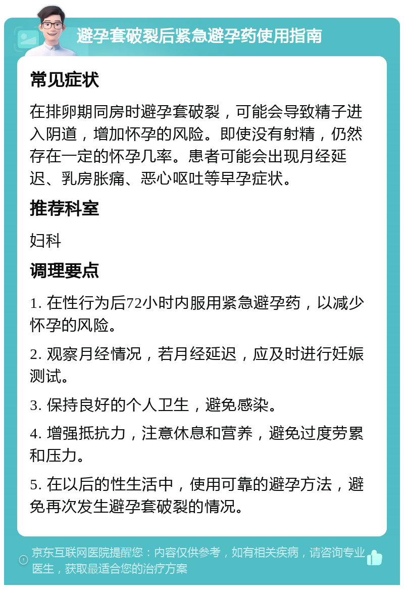 避孕套破裂后紧急避孕药使用指南 常见症状 在排卵期同房时避孕套破裂，可能会导致精子进入阴道，增加怀孕的风险。即使没有射精，仍然存在一定的怀孕几率。患者可能会出现月经延迟、乳房胀痛、恶心呕吐等早孕症状。 推荐科室 妇科 调理要点 1. 在性行为后72小时内服用紧急避孕药，以减少怀孕的风险。 2. 观察月经情况，若月经延迟，应及时进行妊娠测试。 3. 保持良好的个人卫生，避免感染。 4. 增强抵抗力，注意休息和营养，避免过度劳累和压力。 5. 在以后的性生活中，使用可靠的避孕方法，避免再次发生避孕套破裂的情况。