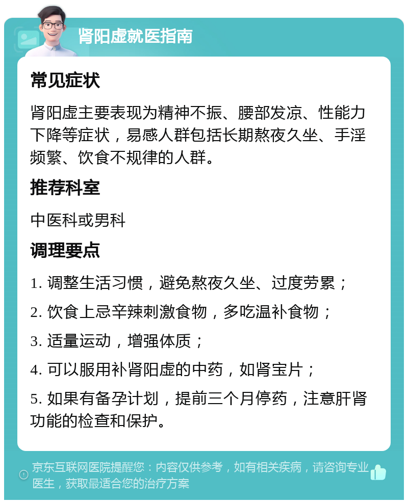 肾阳虚就医指南 常见症状 肾阳虚主要表现为精神不振、腰部发凉、性能力下降等症状，易感人群包括长期熬夜久坐、手淫频繁、饮食不规律的人群。 推荐科室 中医科或男科 调理要点 1. 调整生活习惯，避免熬夜久坐、过度劳累； 2. 饮食上忌辛辣刺激食物，多吃温补食物； 3. 适量运动，增强体质； 4. 可以服用补肾阳虚的中药，如肾宝片； 5. 如果有备孕计划，提前三个月停药，注意肝肾功能的检查和保护。