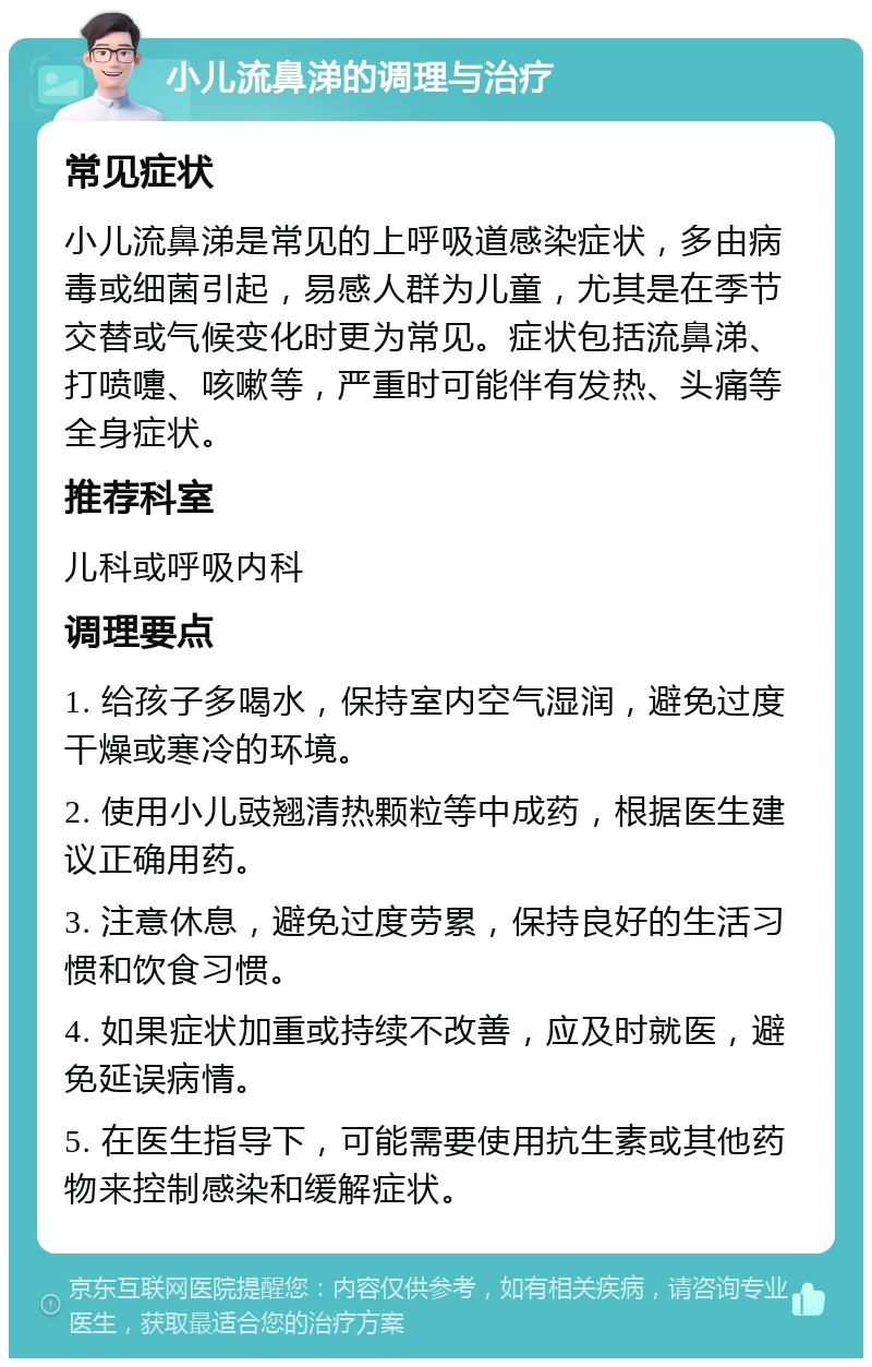 小儿流鼻涕的调理与治疗 常见症状 小儿流鼻涕是常见的上呼吸道感染症状，多由病毒或细菌引起，易感人群为儿童，尤其是在季节交替或气候变化时更为常见。症状包括流鼻涕、打喷嚏、咳嗽等，严重时可能伴有发热、头痛等全身症状。 推荐科室 儿科或呼吸内科 调理要点 1. 给孩子多喝水，保持室内空气湿润，避免过度干燥或寒冷的环境。 2. 使用小儿豉翘清热颗粒等中成药，根据医生建议正确用药。 3. 注意休息，避免过度劳累，保持良好的生活习惯和饮食习惯。 4. 如果症状加重或持续不改善，应及时就医，避免延误病情。 5. 在医生指导下，可能需要使用抗生素或其他药物来控制感染和缓解症状。