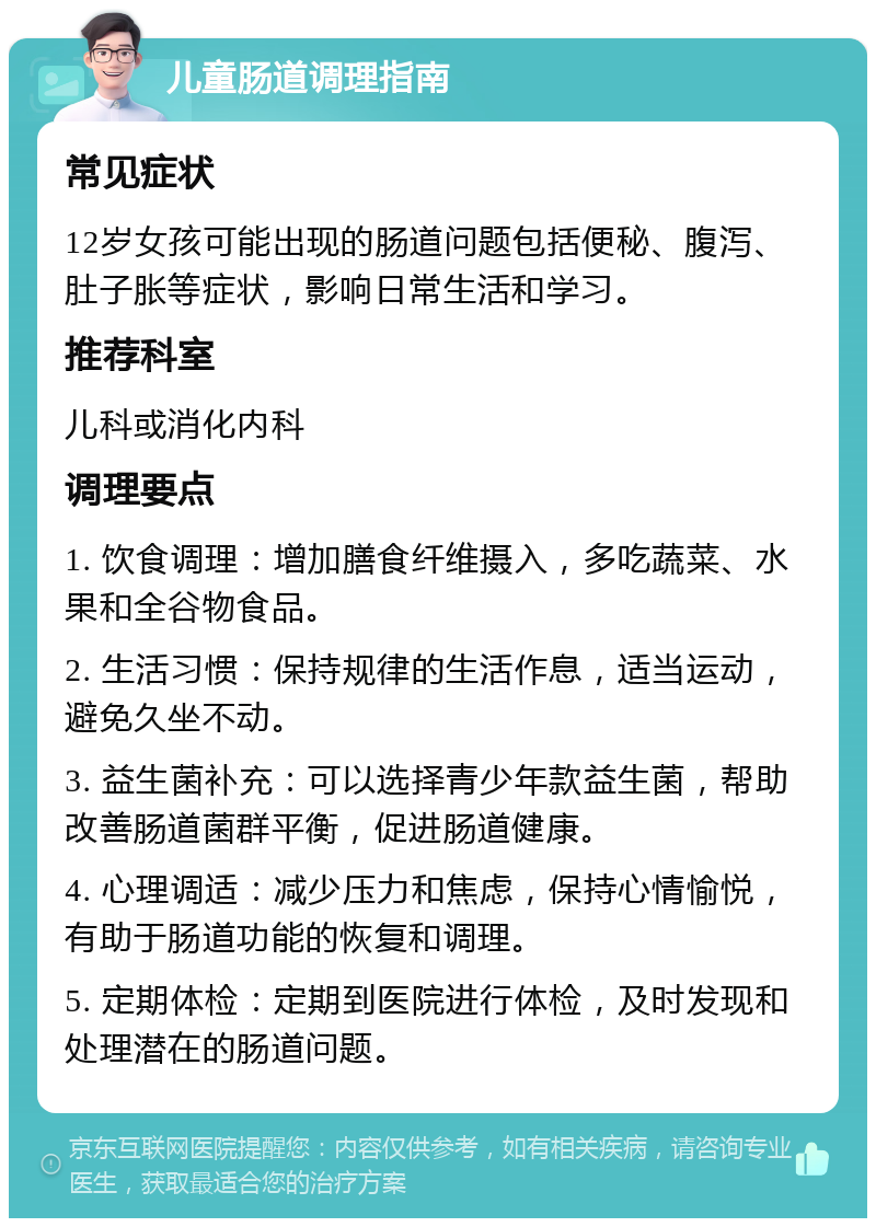 儿童肠道调理指南 常见症状 12岁女孩可能出现的肠道问题包括便秘、腹泻、肚子胀等症状，影响日常生活和学习。 推荐科室 儿科或消化内科 调理要点 1. 饮食调理：增加膳食纤维摄入，多吃蔬菜、水果和全谷物食品。 2. 生活习惯：保持规律的生活作息，适当运动，避免久坐不动。 3. 益生菌补充：可以选择青少年款益生菌，帮助改善肠道菌群平衡，促进肠道健康。 4. 心理调适：减少压力和焦虑，保持心情愉悦，有助于肠道功能的恢复和调理。 5. 定期体检：定期到医院进行体检，及时发现和处理潜在的肠道问题。