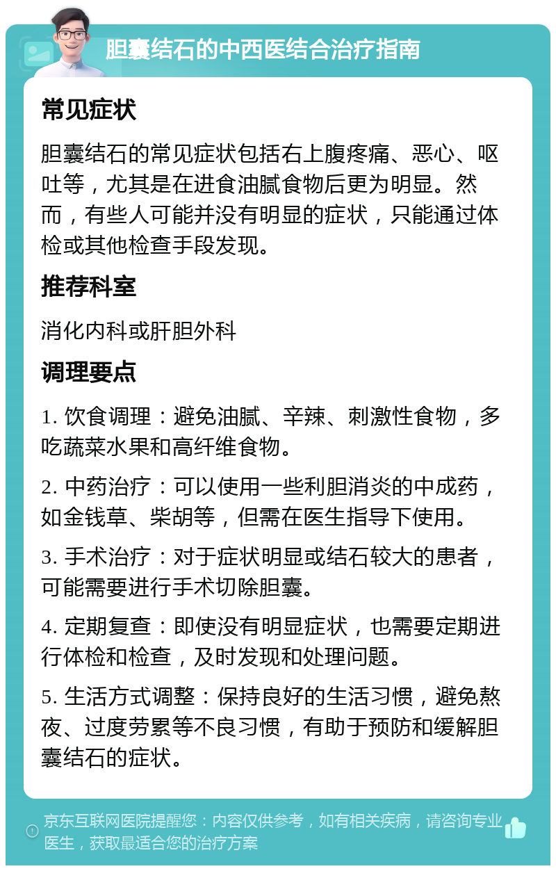 胆囊结石的中西医结合治疗指南 常见症状 胆囊结石的常见症状包括右上腹疼痛、恶心、呕吐等，尤其是在进食油腻食物后更为明显。然而，有些人可能并没有明显的症状，只能通过体检或其他检查手段发现。 推荐科室 消化内科或肝胆外科 调理要点 1. 饮食调理：避免油腻、辛辣、刺激性食物，多吃蔬菜水果和高纤维食物。 2. 中药治疗：可以使用一些利胆消炎的中成药，如金钱草、柴胡等，但需在医生指导下使用。 3. 手术治疗：对于症状明显或结石较大的患者，可能需要进行手术切除胆囊。 4. 定期复查：即使没有明显症状，也需要定期进行体检和检查，及时发现和处理问题。 5. 生活方式调整：保持良好的生活习惯，避免熬夜、过度劳累等不良习惯，有助于预防和缓解胆囊结石的症状。