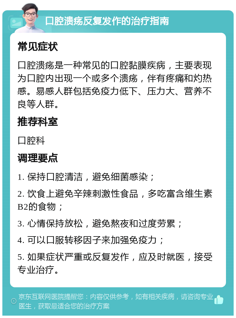 口腔溃疡反复发作的治疗指南 常见症状 口腔溃疡是一种常见的口腔黏膜疾病，主要表现为口腔内出现一个或多个溃疡，伴有疼痛和灼热感。易感人群包括免疫力低下、压力大、营养不良等人群。 推荐科室 口腔科 调理要点 1. 保持口腔清洁，避免细菌感染； 2. 饮食上避免辛辣刺激性食品，多吃富含维生素B2的食物； 3. 心情保持放松，避免熬夜和过度劳累； 4. 可以口服转移因子来加强免疫力； 5. 如果症状严重或反复发作，应及时就医，接受专业治疗。