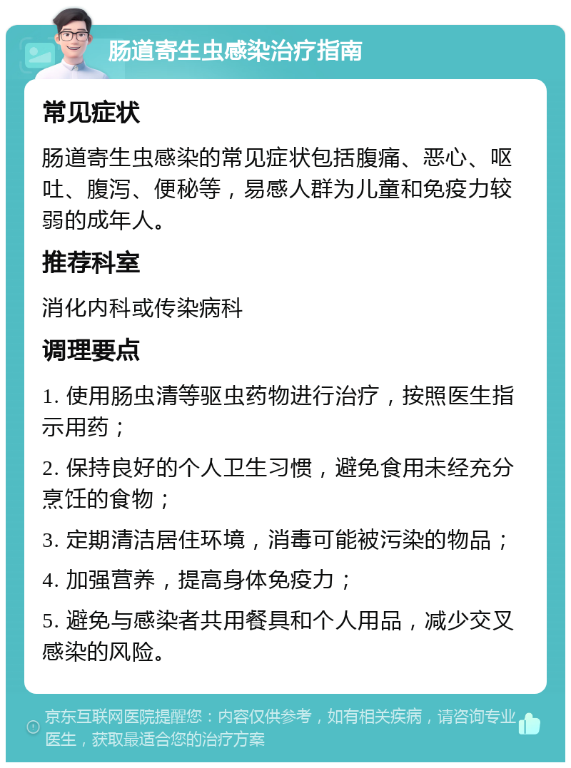 肠道寄生虫感染治疗指南 常见症状 肠道寄生虫感染的常见症状包括腹痛、恶心、呕吐、腹泻、便秘等，易感人群为儿童和免疫力较弱的成年人。 推荐科室 消化内科或传染病科 调理要点 1. 使用肠虫清等驱虫药物进行治疗，按照医生指示用药； 2. 保持良好的个人卫生习惯，避免食用未经充分烹饪的食物； 3. 定期清洁居住环境，消毒可能被污染的物品； 4. 加强营养，提高身体免疫力； 5. 避免与感染者共用餐具和个人用品，减少交叉感染的风险。