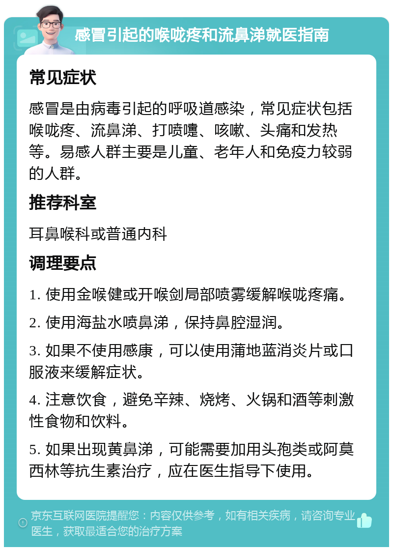 感冒引起的喉咙疼和流鼻涕就医指南 常见症状 感冒是由病毒引起的呼吸道感染，常见症状包括喉咙疼、流鼻涕、打喷嚏、咳嗽、头痛和发热等。易感人群主要是儿童、老年人和免疫力较弱的人群。 推荐科室 耳鼻喉科或普通内科 调理要点 1. 使用金喉健或开喉剑局部喷雾缓解喉咙疼痛。 2. 使用海盐水喷鼻涕，保持鼻腔湿润。 3. 如果不使用感康，可以使用蒲地蓝消炎片或口服液来缓解症状。 4. 注意饮食，避免辛辣、烧烤、火锅和酒等刺激性食物和饮料。 5. 如果出现黄鼻涕，可能需要加用头孢类或阿莫西林等抗生素治疗，应在医生指导下使用。