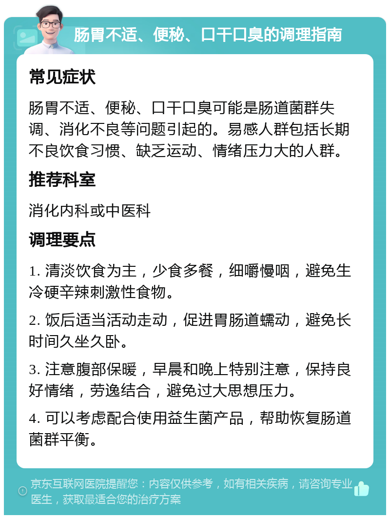 肠胃不适、便秘、口干口臭的调理指南 常见症状 肠胃不适、便秘、口干口臭可能是肠道菌群失调、消化不良等问题引起的。易感人群包括长期不良饮食习惯、缺乏运动、情绪压力大的人群。 推荐科室 消化内科或中医科 调理要点 1. 清淡饮食为主，少食多餐，细嚼慢咽，避免生冷硬辛辣刺激性食物。 2. 饭后适当活动走动，促进胃肠道蠕动，避免长时间久坐久卧。 3. 注意腹部保暖，早晨和晚上特别注意，保持良好情绪，劳逸结合，避免过大思想压力。 4. 可以考虑配合使用益生菌产品，帮助恢复肠道菌群平衡。