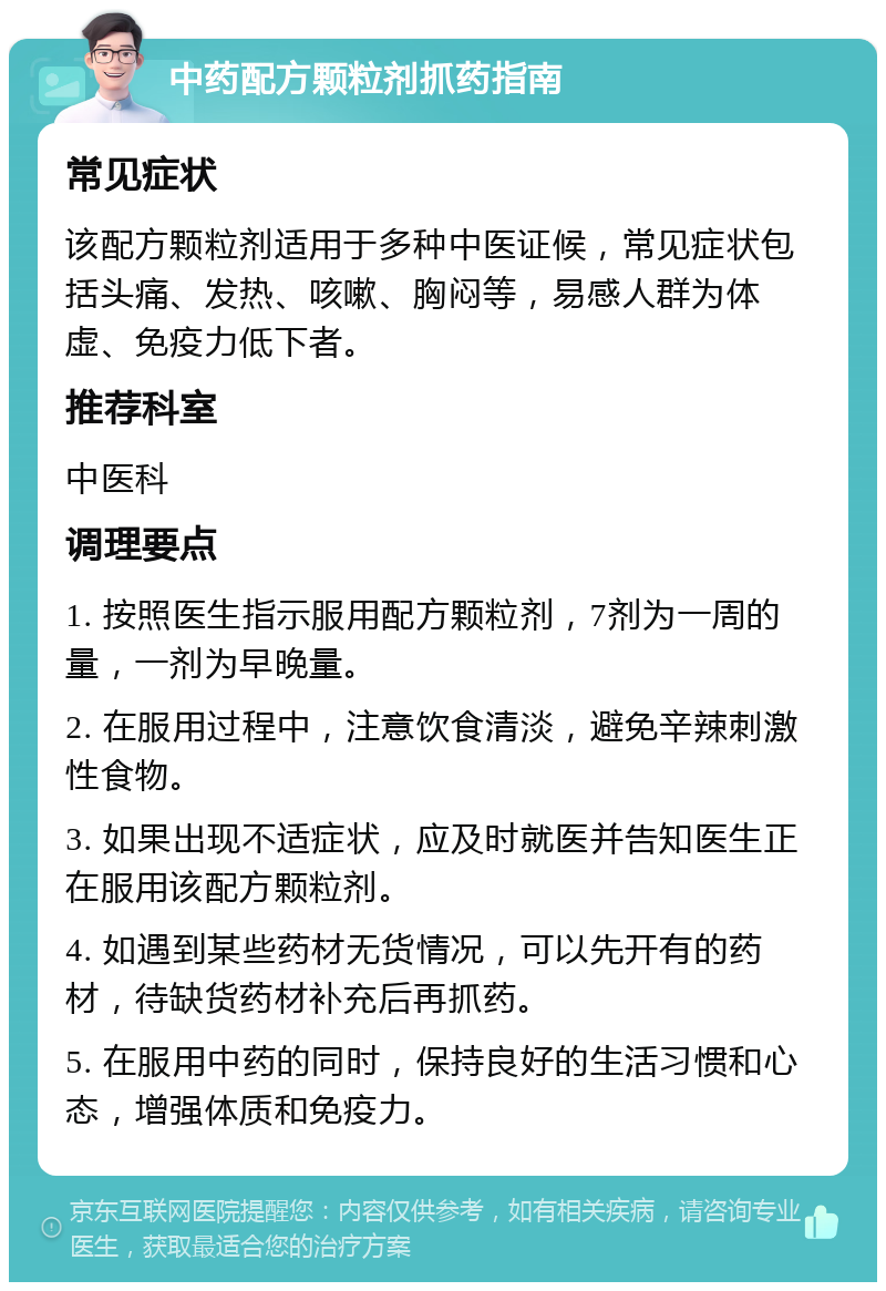 中药配方颗粒剂抓药指南 常见症状 该配方颗粒剂适用于多种中医证候，常见症状包括头痛、发热、咳嗽、胸闷等，易感人群为体虚、免疫力低下者。 推荐科室 中医科 调理要点 1. 按照医生指示服用配方颗粒剂，7剂为一周的量，一剂为早晚量。 2. 在服用过程中，注意饮食清淡，避免辛辣刺激性食物。 3. 如果出现不适症状，应及时就医并告知医生正在服用该配方颗粒剂。 4. 如遇到某些药材无货情况，可以先开有的药材，待缺货药材补充后再抓药。 5. 在服用中药的同时，保持良好的生活习惯和心态，增强体质和免疫力。