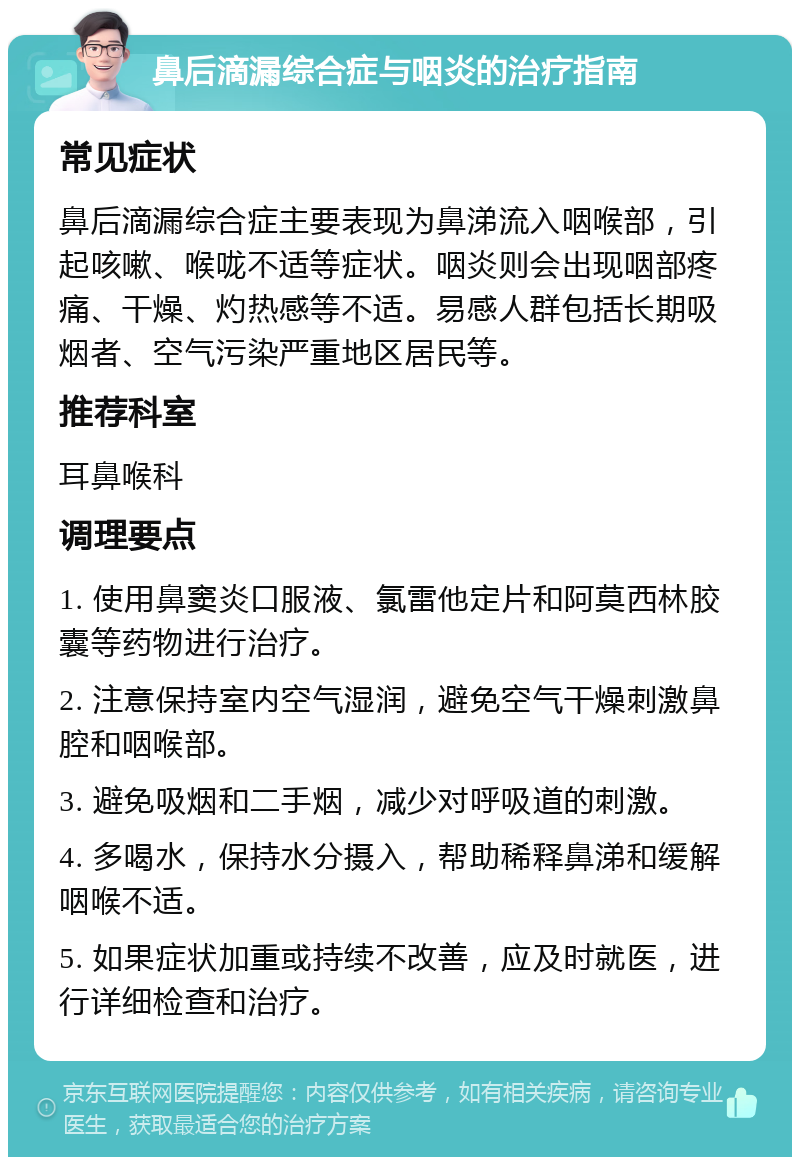 鼻后滴漏综合症与咽炎的治疗指南 常见症状 鼻后滴漏综合症主要表现为鼻涕流入咽喉部，引起咳嗽、喉咙不适等症状。咽炎则会出现咽部疼痛、干燥、灼热感等不适。易感人群包括长期吸烟者、空气污染严重地区居民等。 推荐科室 耳鼻喉科 调理要点 1. 使用鼻窦炎口服液、氯雷他定片和阿莫西林胶囊等药物进行治疗。 2. 注意保持室内空气湿润，避免空气干燥刺激鼻腔和咽喉部。 3. 避免吸烟和二手烟，减少对呼吸道的刺激。 4. 多喝水，保持水分摄入，帮助稀释鼻涕和缓解咽喉不适。 5. 如果症状加重或持续不改善，应及时就医，进行详细检查和治疗。