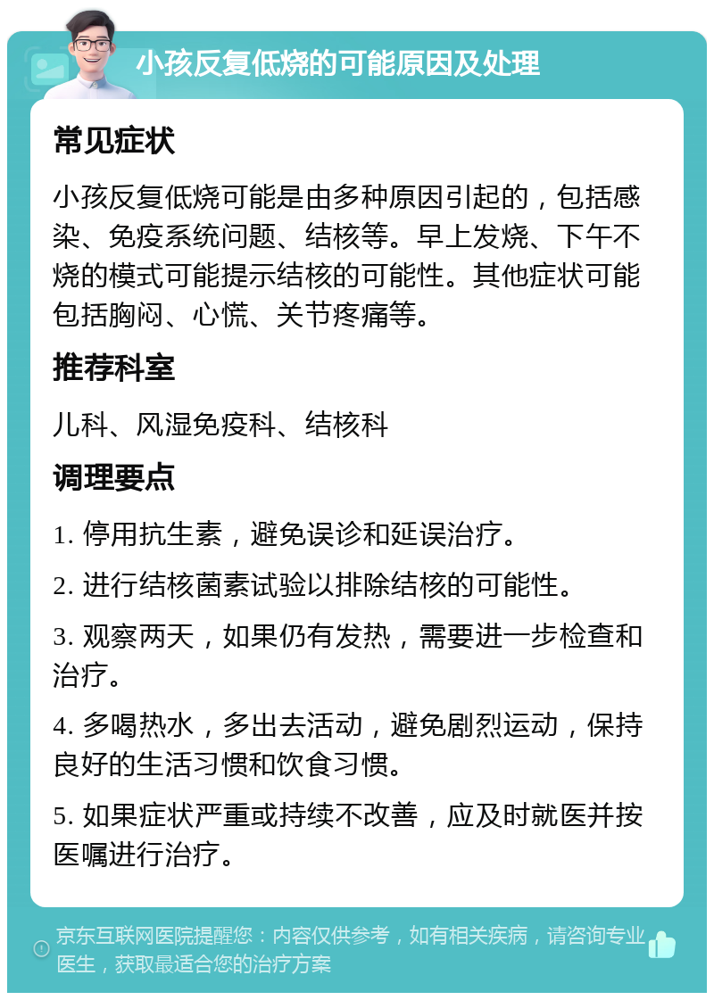 小孩反复低烧的可能原因及处理 常见症状 小孩反复低烧可能是由多种原因引起的，包括感染、免疫系统问题、结核等。早上发烧、下午不烧的模式可能提示结核的可能性。其他症状可能包括胸闷、心慌、关节疼痛等。 推荐科室 儿科、风湿免疫科、结核科 调理要点 1. 停用抗生素，避免误诊和延误治疗。 2. 进行结核菌素试验以排除结核的可能性。 3. 观察两天，如果仍有发热，需要进一步检查和治疗。 4. 多喝热水，多出去活动，避免剧烈运动，保持良好的生活习惯和饮食习惯。 5. 如果症状严重或持续不改善，应及时就医并按医嘱进行治疗。