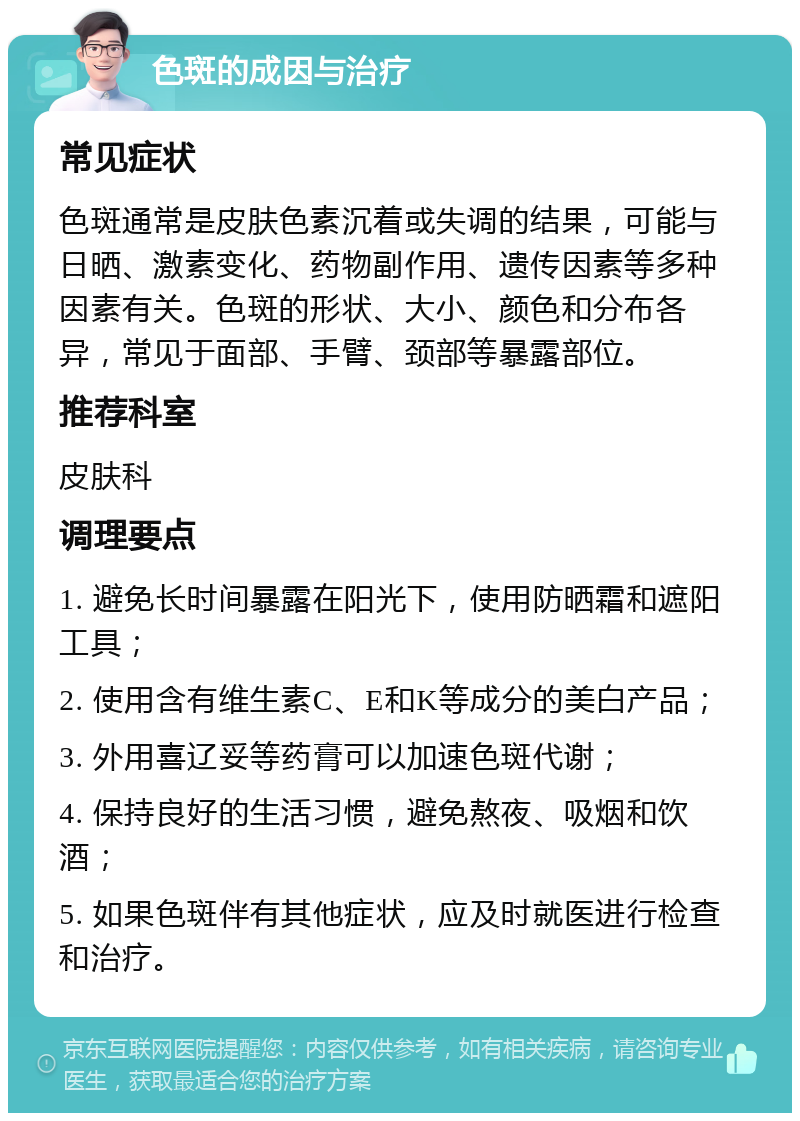 色斑的成因与治疗 常见症状 色斑通常是皮肤色素沉着或失调的结果，可能与日晒、激素变化、药物副作用、遗传因素等多种因素有关。色斑的形状、大小、颜色和分布各异，常见于面部、手臂、颈部等暴露部位。 推荐科室 皮肤科 调理要点 1. 避免长时间暴露在阳光下，使用防晒霜和遮阳工具； 2. 使用含有维生素C、E和K等成分的美白产品； 3. 外用喜辽妥等药膏可以加速色斑代谢； 4. 保持良好的生活习惯，避免熬夜、吸烟和饮酒； 5. 如果色斑伴有其他症状，应及时就医进行检查和治疗。