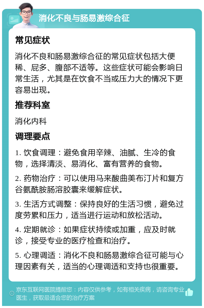 消化不良与肠易激综合征 常见症状 消化不良和肠易激综合征的常见症状包括大便稀、屁多、腹部不适等。这些症状可能会影响日常生活，尤其是在饮食不当或压力大的情况下更容易出现。 推荐科室 消化内科 调理要点 1. 饮食调理：避免食用辛辣、油腻、生冷的食物，选择清淡、易消化、富有营养的食物。 2. 药物治疗：可以使用马来酸曲美布汀片和复方谷氨酰胺肠溶胶囊来缓解症状。 3. 生活方式调整：保持良好的生活习惯，避免过度劳累和压力，适当进行运动和放松活动。 4. 定期就诊：如果症状持续或加重，应及时就诊，接受专业的医疗检查和治疗。 5. 心理调适：消化不良和肠易激综合征可能与心理因素有关，适当的心理调适和支持也很重要。