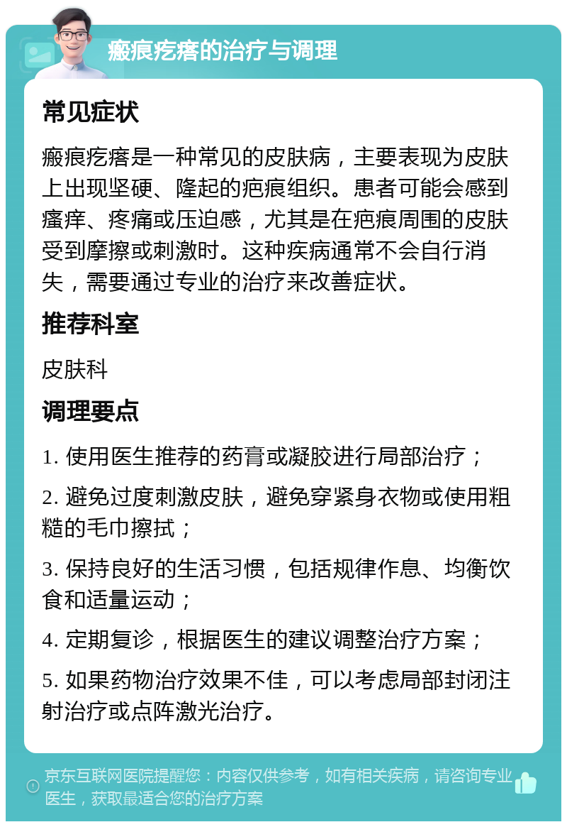 瘢痕疙瘩的治疗与调理 常见症状 瘢痕疙瘩是一种常见的皮肤病，主要表现为皮肤上出现坚硬、隆起的疤痕组织。患者可能会感到瘙痒、疼痛或压迫感，尤其是在疤痕周围的皮肤受到摩擦或刺激时。这种疾病通常不会自行消失，需要通过专业的治疗来改善症状。 推荐科室 皮肤科 调理要点 1. 使用医生推荐的药膏或凝胶进行局部治疗； 2. 避免过度刺激皮肤，避免穿紧身衣物或使用粗糙的毛巾擦拭； 3. 保持良好的生活习惯，包括规律作息、均衡饮食和适量运动； 4. 定期复诊，根据医生的建议调整治疗方案； 5. 如果药物治疗效果不佳，可以考虑局部封闭注射治疗或点阵激光治疗。