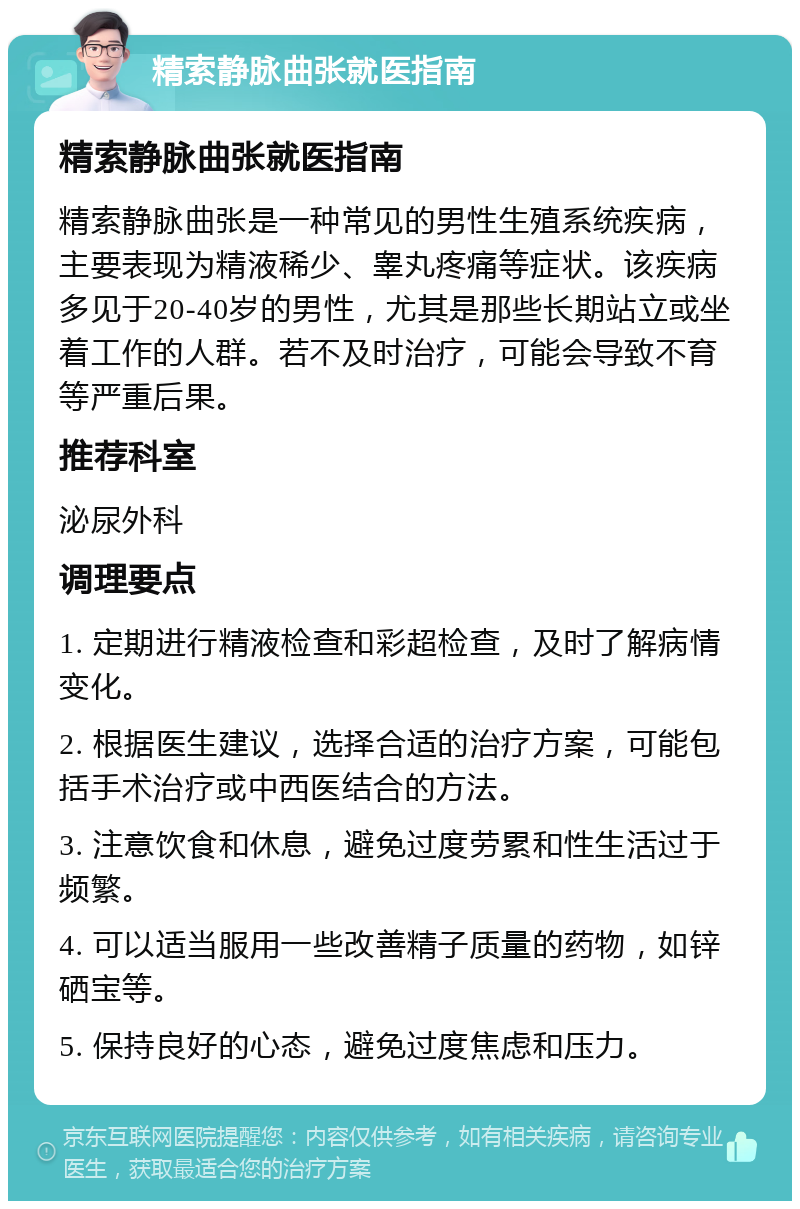 精索静脉曲张就医指南 精索静脉曲张就医指南 精索静脉曲张是一种常见的男性生殖系统疾病，主要表现为精液稀少、睾丸疼痛等症状。该疾病多见于20-40岁的男性，尤其是那些长期站立或坐着工作的人群。若不及时治疗，可能会导致不育等严重后果。 推荐科室 泌尿外科 调理要点 1. 定期进行精液检查和彩超检查，及时了解病情变化。 2. 根据医生建议，选择合适的治疗方案，可能包括手术治疗或中西医结合的方法。 3. 注意饮食和休息，避免过度劳累和性生活过于频繁。 4. 可以适当服用一些改善精子质量的药物，如锌硒宝等。 5. 保持良好的心态，避免过度焦虑和压力。