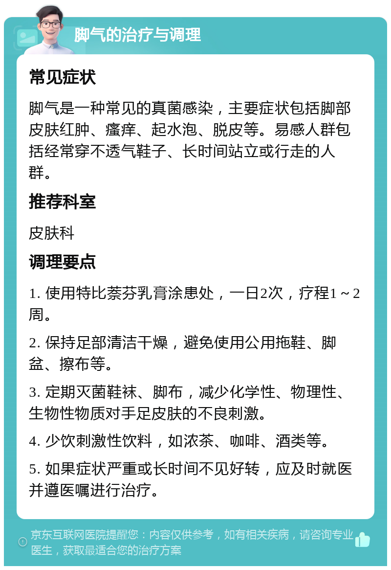 脚气的治疗与调理 常见症状 脚气是一种常见的真菌感染，主要症状包括脚部皮肤红肿、瘙痒、起水泡、脱皮等。易感人群包括经常穿不透气鞋子、长时间站立或行走的人群。 推荐科室 皮肤科 调理要点 1. 使用特比萘芬乳膏涂患处，一日2次，疗程1～2周。 2. 保持足部清洁干燥，避免使用公用拖鞋、脚盆、擦布等。 3. 定期灭菌鞋袜、脚布，减少化学性、物理性、生物性物质对手足皮肤的不良刺激。 4. 少饮刺激性饮料，如浓茶、咖啡、酒类等。 5. 如果症状严重或长时间不见好转，应及时就医并遵医嘱进行治疗。