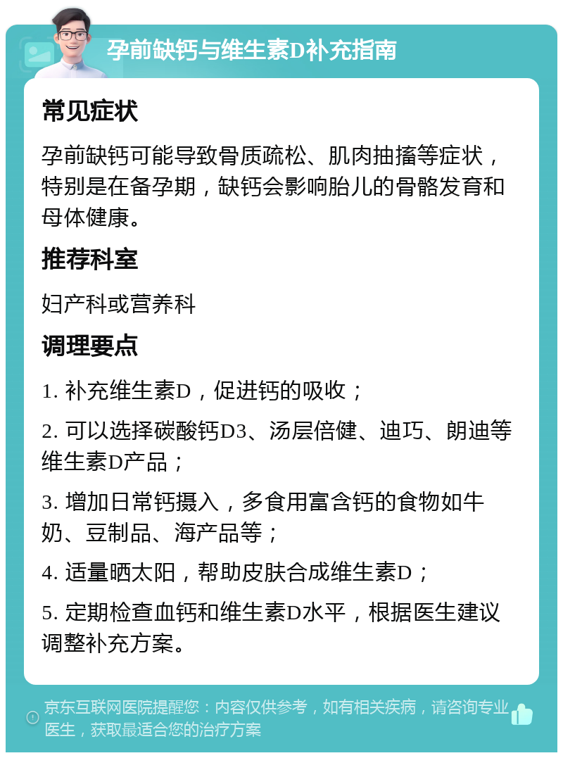 孕前缺钙与维生素D补充指南 常见症状 孕前缺钙可能导致骨质疏松、肌肉抽搐等症状，特别是在备孕期，缺钙会影响胎儿的骨骼发育和母体健康。 推荐科室 妇产科或营养科 调理要点 1. 补充维生素D，促进钙的吸收； 2. 可以选择碳酸钙D3、汤层倍健、迪巧、朗迪等维生素D产品； 3. 增加日常钙摄入，多食用富含钙的食物如牛奶、豆制品、海产品等； 4. 适量晒太阳，帮助皮肤合成维生素D； 5. 定期检查血钙和维生素D水平，根据医生建议调整补充方案。