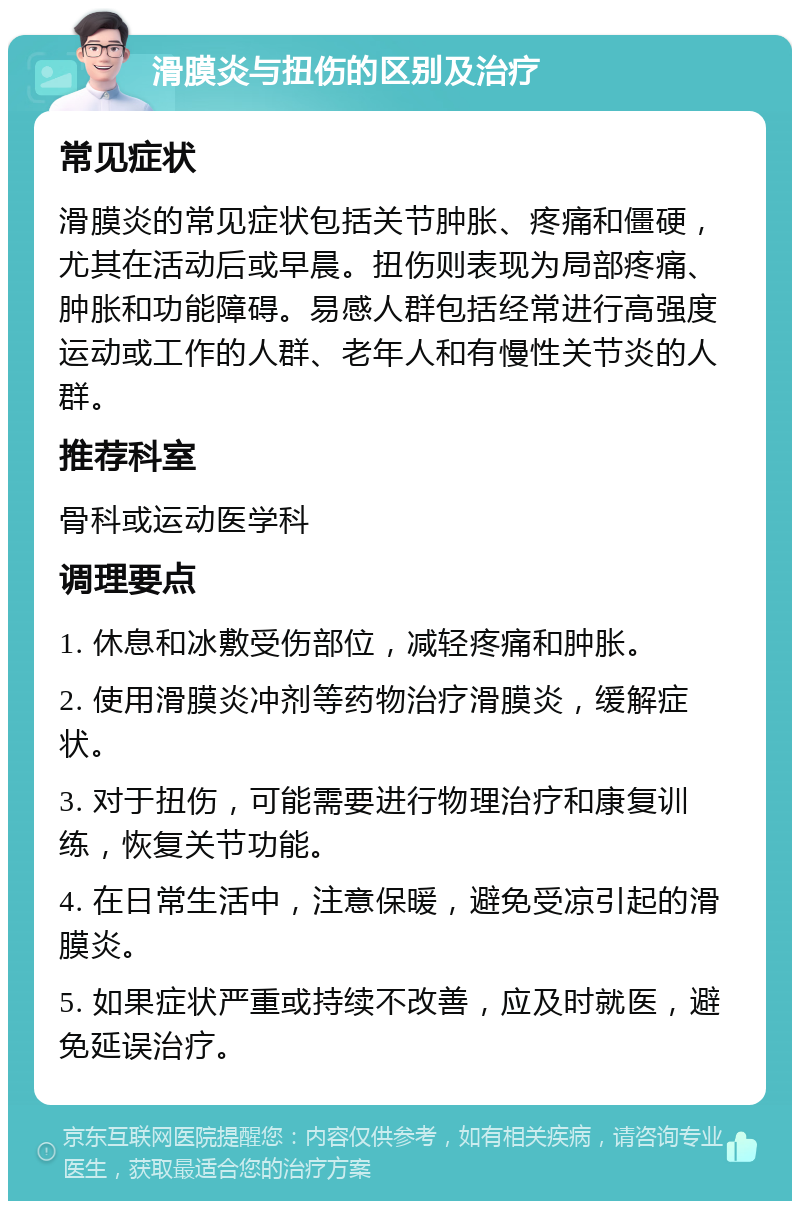 滑膜炎与扭伤的区别及治疗 常见症状 滑膜炎的常见症状包括关节肿胀、疼痛和僵硬，尤其在活动后或早晨。扭伤则表现为局部疼痛、肿胀和功能障碍。易感人群包括经常进行高强度运动或工作的人群、老年人和有慢性关节炎的人群。 推荐科室 骨科或运动医学科 调理要点 1. 休息和冰敷受伤部位，减轻疼痛和肿胀。 2. 使用滑膜炎冲剂等药物治疗滑膜炎，缓解症状。 3. 对于扭伤，可能需要进行物理治疗和康复训练，恢复关节功能。 4. 在日常生活中，注意保暖，避免受凉引起的滑膜炎。 5. 如果症状严重或持续不改善，应及时就医，避免延误治疗。