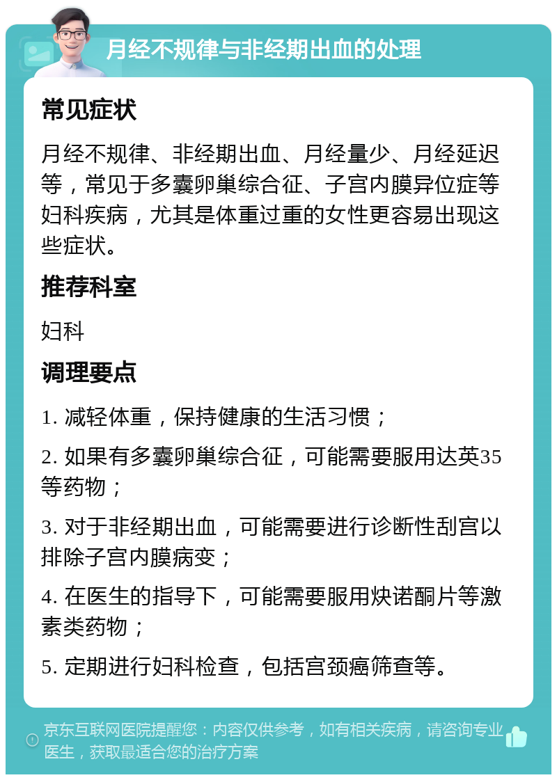 月经不规律与非经期出血的处理 常见症状 月经不规律、非经期出血、月经量少、月经延迟等，常见于多囊卵巢综合征、子宫内膜异位症等妇科疾病，尤其是体重过重的女性更容易出现这些症状。 推荐科室 妇科 调理要点 1. 减轻体重，保持健康的生活习惯； 2. 如果有多囊卵巢综合征，可能需要服用达英35等药物； 3. 对于非经期出血，可能需要进行诊断性刮宫以排除子宫内膜病变； 4. 在医生的指导下，可能需要服用炔诺酮片等激素类药物； 5. 定期进行妇科检查，包括宫颈癌筛查等。