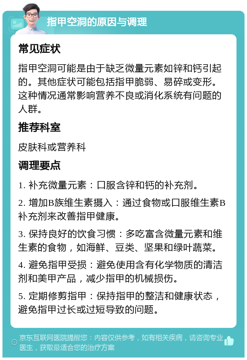 指甲空洞的原因与调理 常见症状 指甲空洞可能是由于缺乏微量元素如锌和钙引起的。其他症状可能包括指甲脆弱、易碎或变形。这种情况通常影响营养不良或消化系统有问题的人群。 推荐科室 皮肤科或营养科 调理要点 1. 补充微量元素：口服含锌和钙的补充剂。 2. 增加B族维生素摄入：通过食物或口服维生素B补充剂来改善指甲健康。 3. 保持良好的饮食习惯：多吃富含微量元素和维生素的食物，如海鲜、豆类、坚果和绿叶蔬菜。 4. 避免指甲受损：避免使用含有化学物质的清洁剂和美甲产品，减少指甲的机械损伤。 5. 定期修剪指甲：保持指甲的整洁和健康状态，避免指甲过长或过短导致的问题。