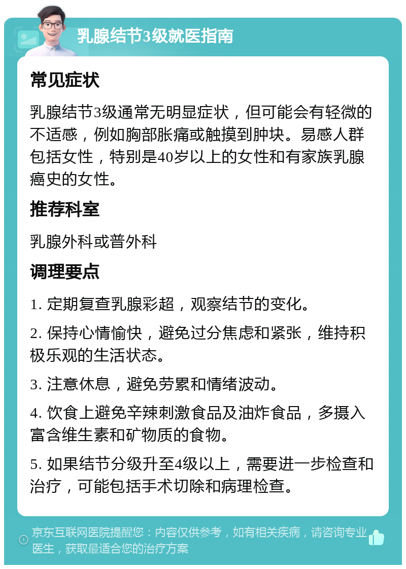 乳腺结节3级就医指南 常见症状 乳腺结节3级通常无明显症状，但可能会有轻微的不适感，例如胸部胀痛或触摸到肿块。易感人群包括女性，特别是40岁以上的女性和有家族乳腺癌史的女性。 推荐科室 乳腺外科或普外科 调理要点 1. 定期复查乳腺彩超，观察结节的变化。 2. 保持心情愉快，避免过分焦虑和紧张，维持积极乐观的生活状态。 3. 注意休息，避免劳累和情绪波动。 4. 饮食上避免辛辣刺激食品及油炸食品，多摄入富含维生素和矿物质的食物。 5. 如果结节分级升至4级以上，需要进一步检查和治疗，可能包括手术切除和病理检查。