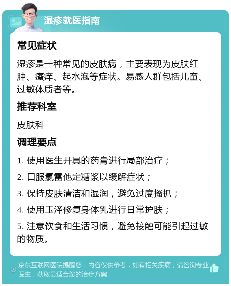 湿疹就医指南 常见症状 湿疹是一种常见的皮肤病，主要表现为皮肤红肿、瘙痒、起水泡等症状。易感人群包括儿童、过敏体质者等。 推荐科室 皮肤科 调理要点 1. 使用医生开具的药膏进行局部治疗； 2. 口服氯雷他定糖浆以缓解症状； 3. 保持皮肤清洁和湿润，避免过度搔抓； 4. 使用玉泽修复身体乳进行日常护肤； 5. 注意饮食和生活习惯，避免接触可能引起过敏的物质。