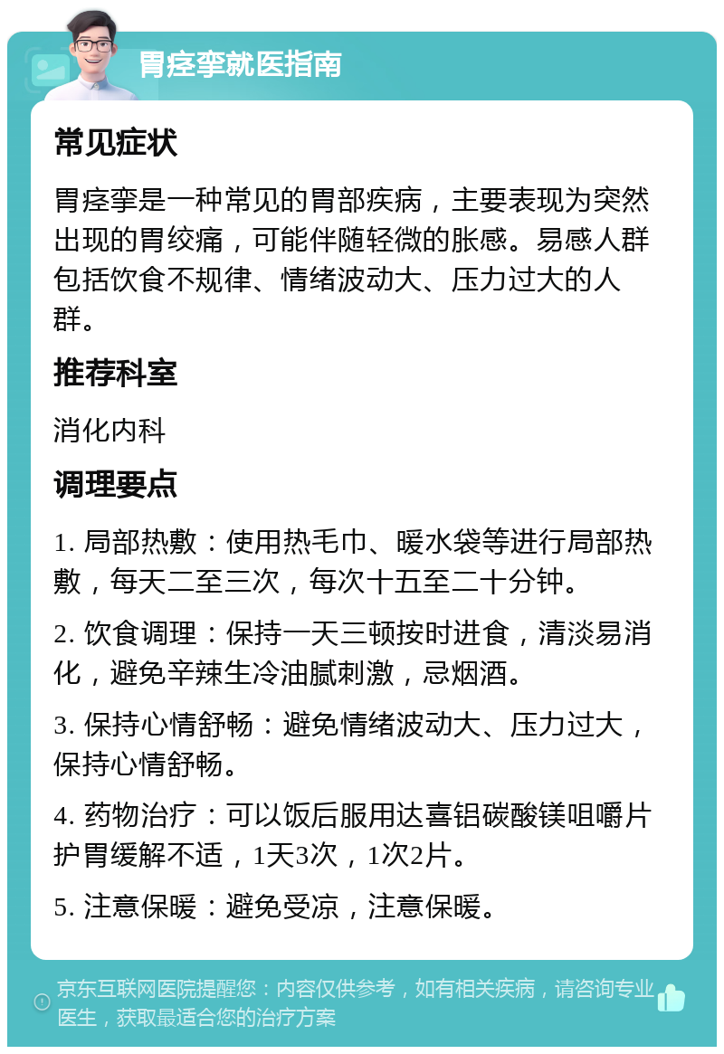 胃痉挛就医指南 常见症状 胃痉挛是一种常见的胃部疾病，主要表现为突然出现的胃绞痛，可能伴随轻微的胀感。易感人群包括饮食不规律、情绪波动大、压力过大的人群。 推荐科室 消化内科 调理要点 1. 局部热敷：使用热毛巾、暖水袋等进行局部热敷，每天二至三次，每次十五至二十分钟。 2. 饮食调理：保持一天三顿按时进食，清淡易消化，避免辛辣生冷油腻刺激，忌烟酒。 3. 保持心情舒畅：避免情绪波动大、压力过大，保持心情舒畅。 4. 药物治疗：可以饭后服用达喜铝碳酸镁咀嚼片护胃缓解不适，1天3次，1次2片。 5. 注意保暖：避免受凉，注意保暖。