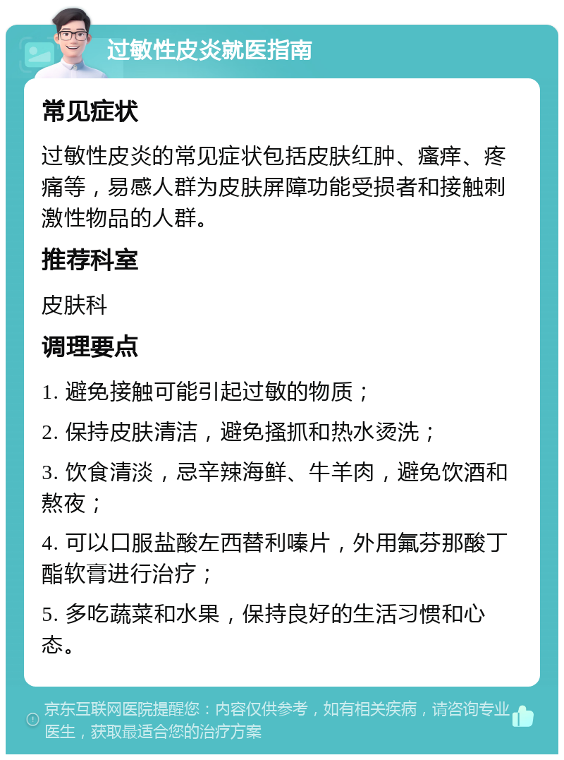 过敏性皮炎就医指南 常见症状 过敏性皮炎的常见症状包括皮肤红肿、瘙痒、疼痛等，易感人群为皮肤屏障功能受损者和接触刺激性物品的人群。 推荐科室 皮肤科 调理要点 1. 避免接触可能引起过敏的物质； 2. 保持皮肤清洁，避免搔抓和热水烫洗； 3. 饮食清淡，忌辛辣海鲜、牛羊肉，避免饮酒和熬夜； 4. 可以口服盐酸左西替利嗪片，外用氟芬那酸丁酯软膏进行治疗； 5. 多吃蔬菜和水果，保持良好的生活习惯和心态。