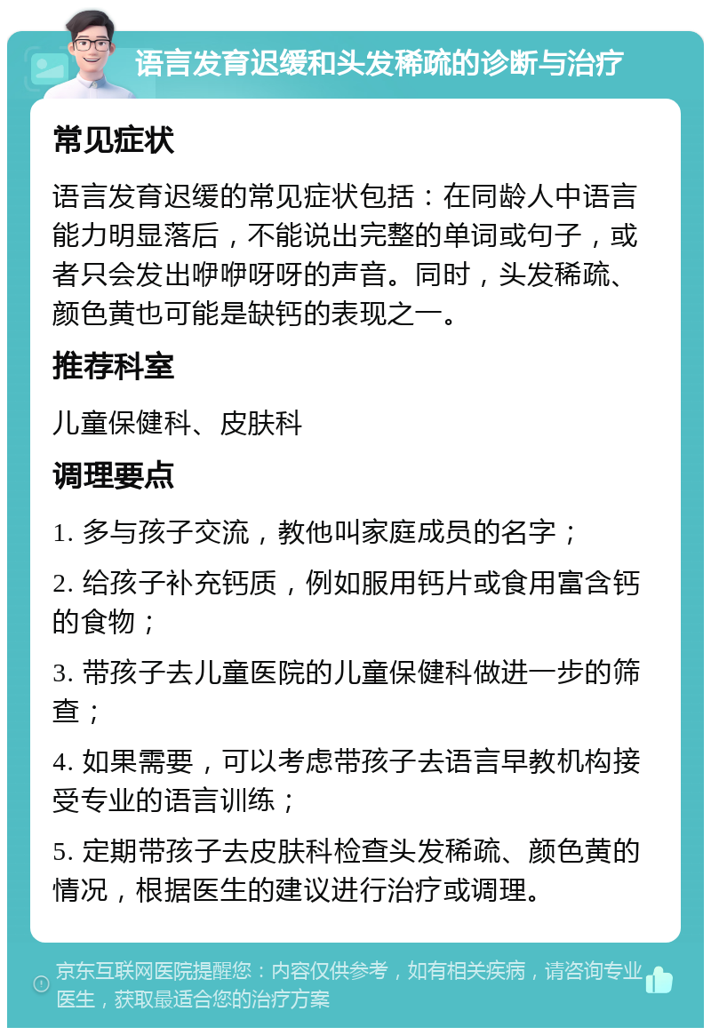 语言发育迟缓和头发稀疏的诊断与治疗 常见症状 语言发育迟缓的常见症状包括：在同龄人中语言能力明显落后，不能说出完整的单词或句子，或者只会发出咿咿呀呀的声音。同时，头发稀疏、颜色黄也可能是缺钙的表现之一。 推荐科室 儿童保健科、皮肤科 调理要点 1. 多与孩子交流，教他叫家庭成员的名字； 2. 给孩子补充钙质，例如服用钙片或食用富含钙的食物； 3. 带孩子去儿童医院的儿童保健科做进一步的筛查； 4. 如果需要，可以考虑带孩子去语言早教机构接受专业的语言训练； 5. 定期带孩子去皮肤科检查头发稀疏、颜色黄的情况，根据医生的建议进行治疗或调理。