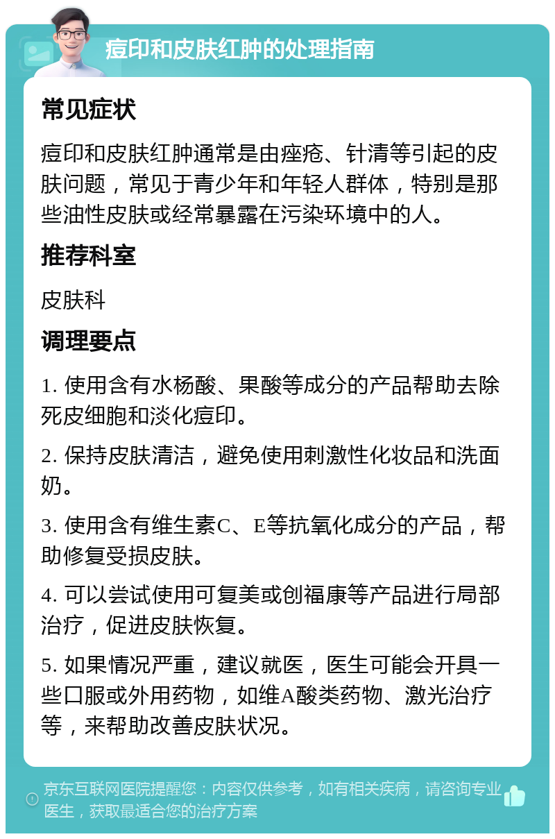 痘印和皮肤红肿的处理指南 常见症状 痘印和皮肤红肿通常是由痤疮、针清等引起的皮肤问题，常见于青少年和年轻人群体，特别是那些油性皮肤或经常暴露在污染环境中的人。 推荐科室 皮肤科 调理要点 1. 使用含有水杨酸、果酸等成分的产品帮助去除死皮细胞和淡化痘印。 2. 保持皮肤清洁，避免使用刺激性化妆品和洗面奶。 3. 使用含有维生素C、E等抗氧化成分的产品，帮助修复受损皮肤。 4. 可以尝试使用可复美或创福康等产品进行局部治疗，促进皮肤恢复。 5. 如果情况严重，建议就医，医生可能会开具一些口服或外用药物，如维A酸类药物、激光治疗等，来帮助改善皮肤状况。