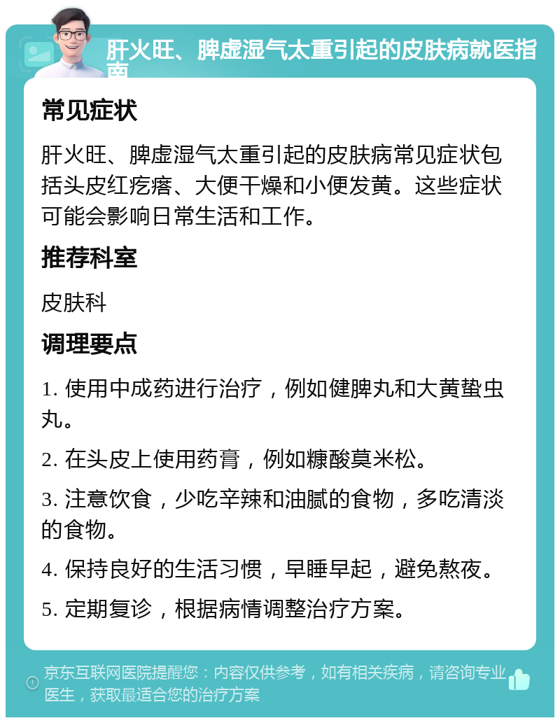 肝火旺、脾虚湿气太重引起的皮肤病就医指南 常见症状 肝火旺、脾虚湿气太重引起的皮肤病常见症状包括头皮红疙瘩、大便干燥和小便发黄。这些症状可能会影响日常生活和工作。 推荐科室 皮肤科 调理要点 1. 使用中成药进行治疗，例如健脾丸和大黄蛰虫丸。 2. 在头皮上使用药膏，例如糠酸莫米松。 3. 注意饮食，少吃辛辣和油腻的食物，多吃清淡的食物。 4. 保持良好的生活习惯，早睡早起，避免熬夜。 5. 定期复诊，根据病情调整治疗方案。