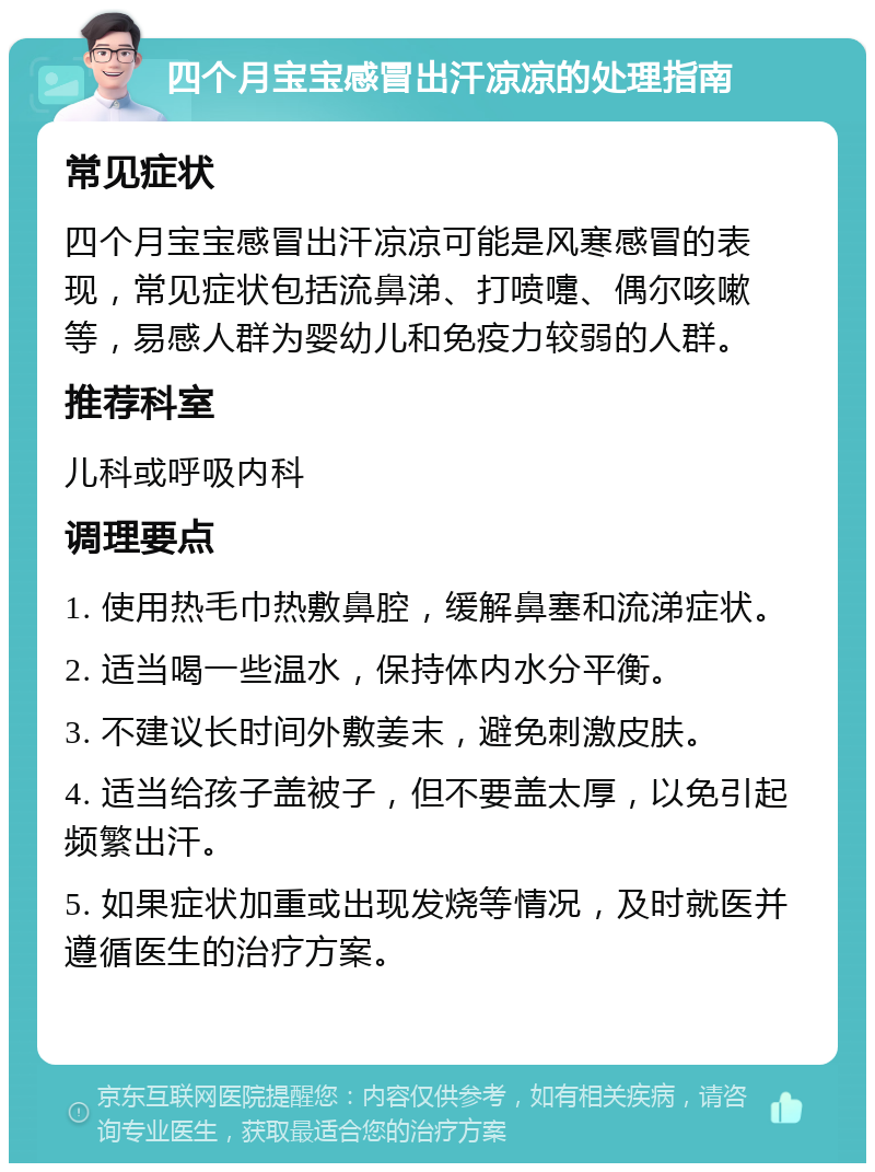 四个月宝宝感冒出汗凉凉的处理指南 常见症状 四个月宝宝感冒出汗凉凉可能是风寒感冒的表现，常见症状包括流鼻涕、打喷嚏、偶尔咳嗽等，易感人群为婴幼儿和免疫力较弱的人群。 推荐科室 儿科或呼吸内科 调理要点 1. 使用热毛巾热敷鼻腔，缓解鼻塞和流涕症状。 2. 适当喝一些温水，保持体内水分平衡。 3. 不建议长时间外敷姜末，避免刺激皮肤。 4. 适当给孩子盖被子，但不要盖太厚，以免引起频繁出汗。 5. 如果症状加重或出现发烧等情况，及时就医并遵循医生的治疗方案。