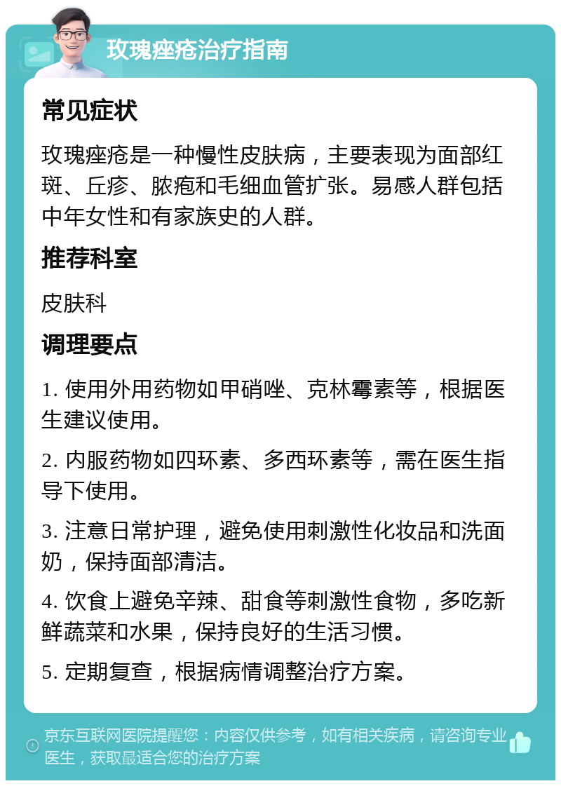 玫瑰痤疮治疗指南 常见症状 玫瑰痤疮是一种慢性皮肤病，主要表现为面部红斑、丘疹、脓疱和毛细血管扩张。易感人群包括中年女性和有家族史的人群。 推荐科室 皮肤科 调理要点 1. 使用外用药物如甲硝唑、克林霉素等，根据医生建议使用。 2. 内服药物如四环素、多西环素等，需在医生指导下使用。 3. 注意日常护理，避免使用刺激性化妆品和洗面奶，保持面部清洁。 4. 饮食上避免辛辣、甜食等刺激性食物，多吃新鲜蔬菜和水果，保持良好的生活习惯。 5. 定期复查，根据病情调整治疗方案。