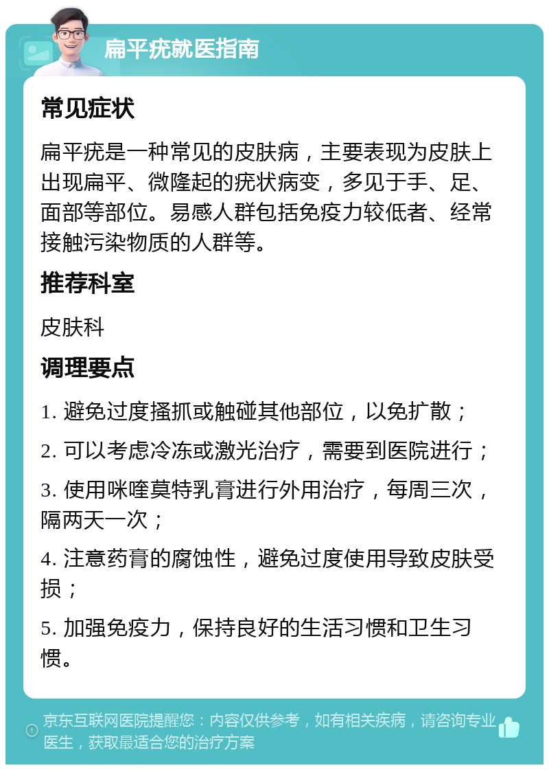 扁平疣就医指南 常见症状 扁平疣是一种常见的皮肤病，主要表现为皮肤上出现扁平、微隆起的疣状病变，多见于手、足、面部等部位。易感人群包括免疫力较低者、经常接触污染物质的人群等。 推荐科室 皮肤科 调理要点 1. 避免过度搔抓或触碰其他部位，以免扩散； 2. 可以考虑冷冻或激光治疗，需要到医院进行； 3. 使用咪喹莫特乳膏进行外用治疗，每周三次，隔两天一次； 4. 注意药膏的腐蚀性，避免过度使用导致皮肤受损； 5. 加强免疫力，保持良好的生活习惯和卫生习惯。