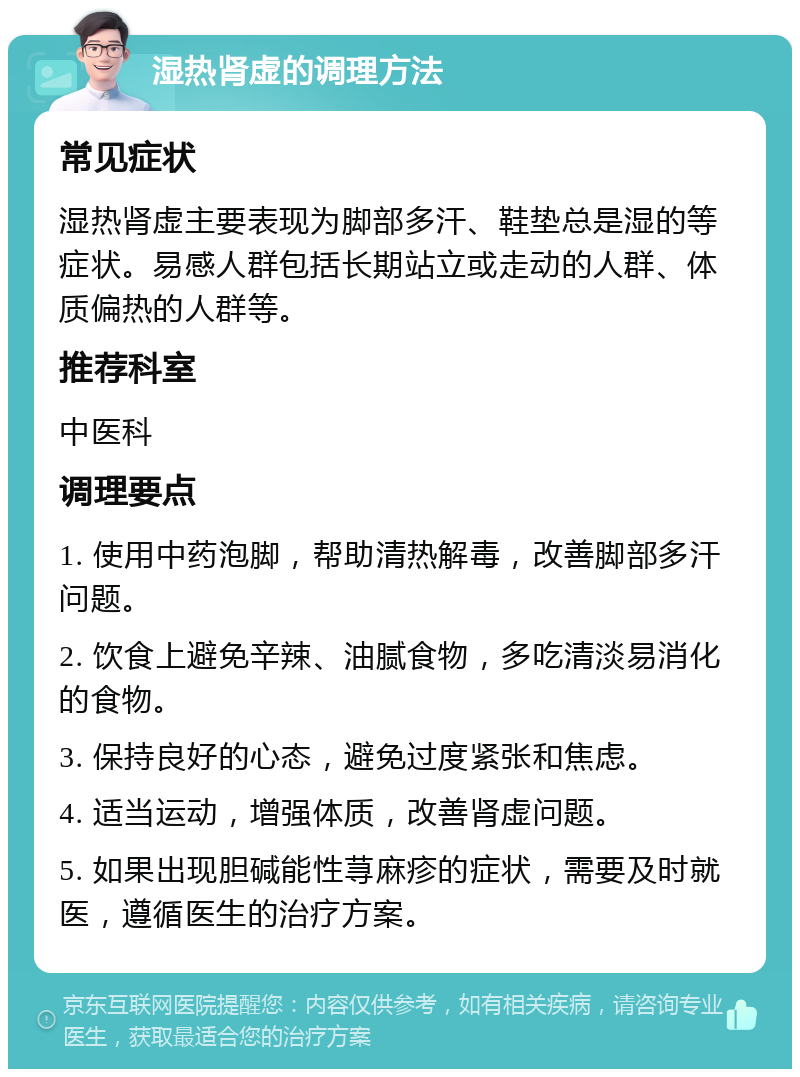 湿热肾虚的调理方法 常见症状 湿热肾虚主要表现为脚部多汗、鞋垫总是湿的等症状。易感人群包括长期站立或走动的人群、体质偏热的人群等。 推荐科室 中医科 调理要点 1. 使用中药泡脚，帮助清热解毒，改善脚部多汗问题。 2. 饮食上避免辛辣、油腻食物，多吃清淡易消化的食物。 3. 保持良好的心态，避免过度紧张和焦虑。 4. 适当运动，增强体质，改善肾虚问题。 5. 如果出现胆碱能性荨麻疹的症状，需要及时就医，遵循医生的治疗方案。